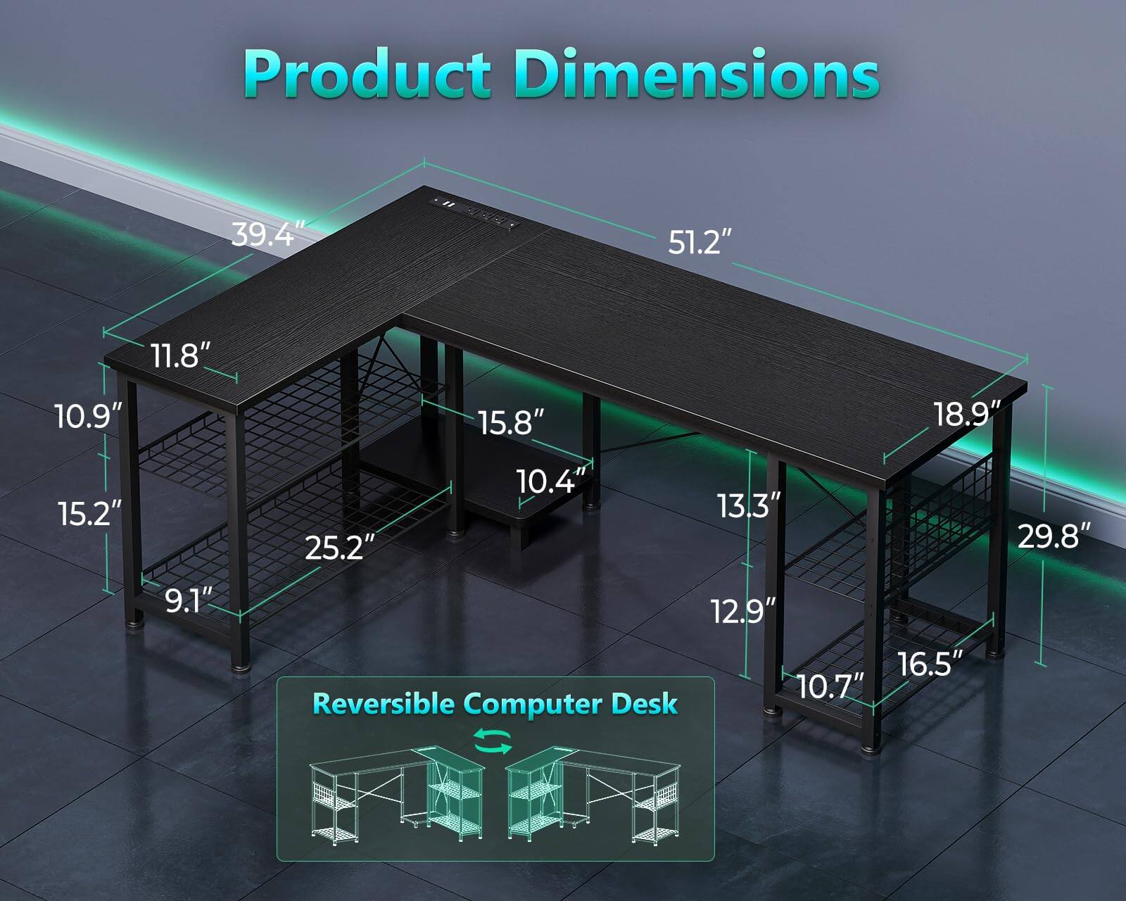 Product Dimensions: 39.4" x 51.2" x 11.8" x 10.9" x 15.8" x 18.9" x 15.2" x 9.1" x 10.4" x 13.3" x 25.2" x 12.9" x 16.5" x 10.7"  
Reversible Computer Desk: 29.8"