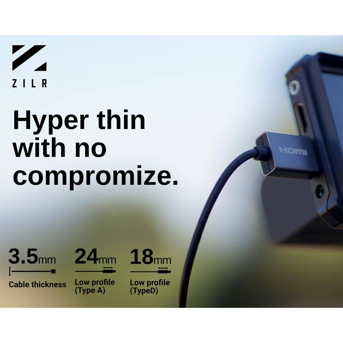 ZILR

Hyper thin with no compromise.

HDMI

3.5mm 24mm 18mm

Cable thickness Low profile (Type A) Low profile (Type D)