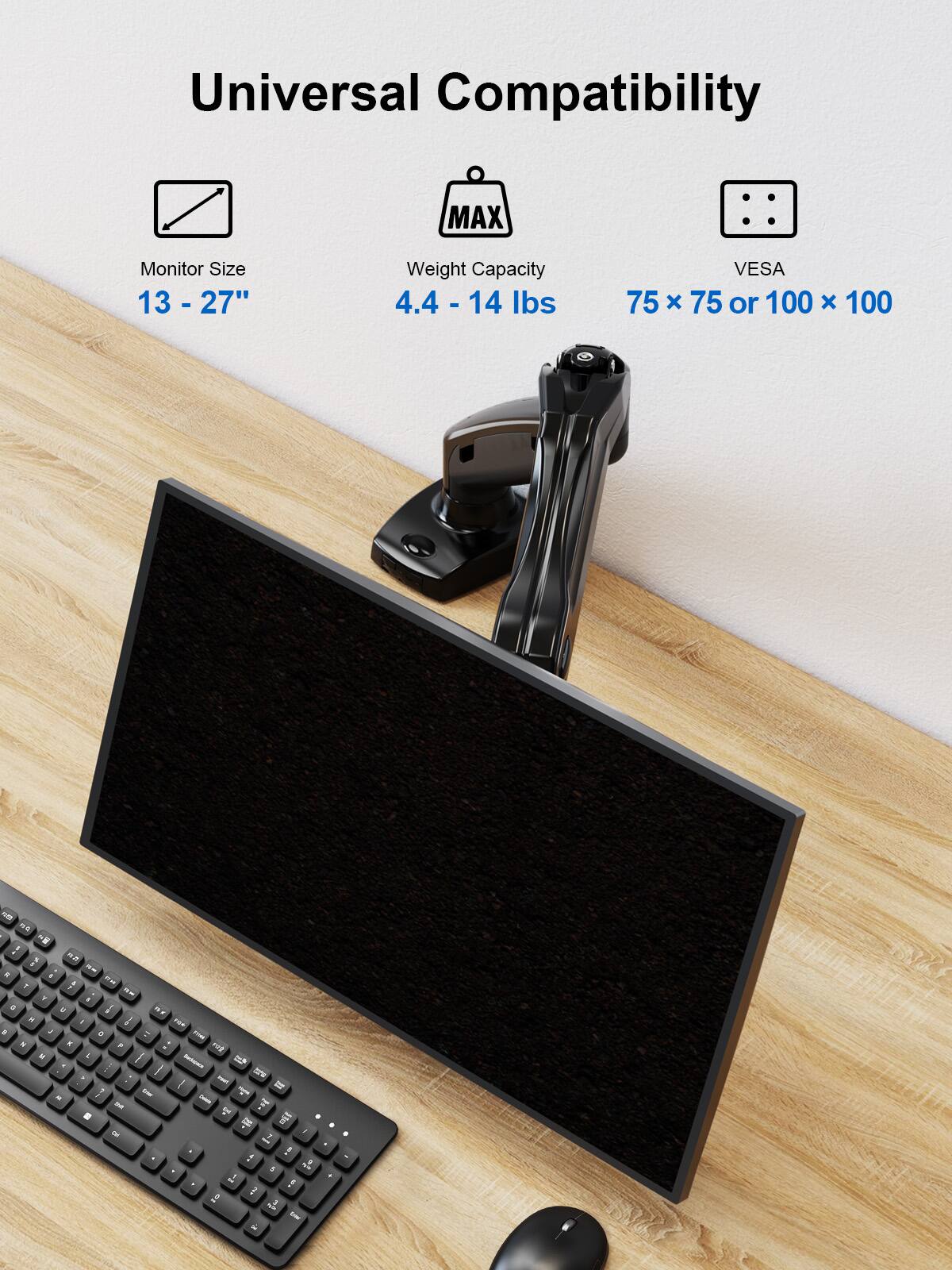 Universal Compatibility

Monitor Size: 13 - 27"

Weight Capacity: 4.4 - 14 lbs

VESA: 75 x 75 or 100 x 100