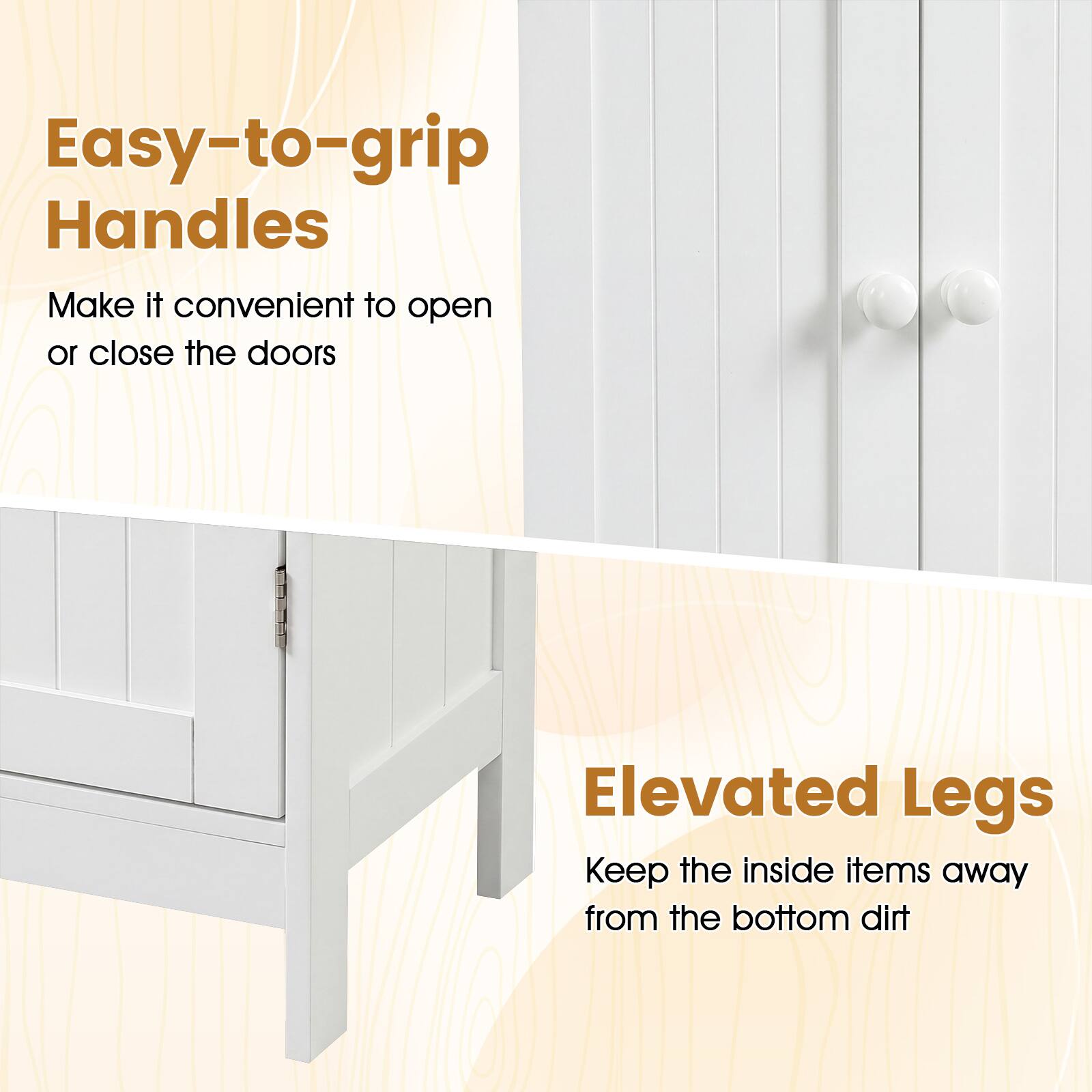 Easy-to-grip Handles  
Make it convenient to open or close the doors  

Elevated Legs  
Keep the inside items away from the bottom dirt