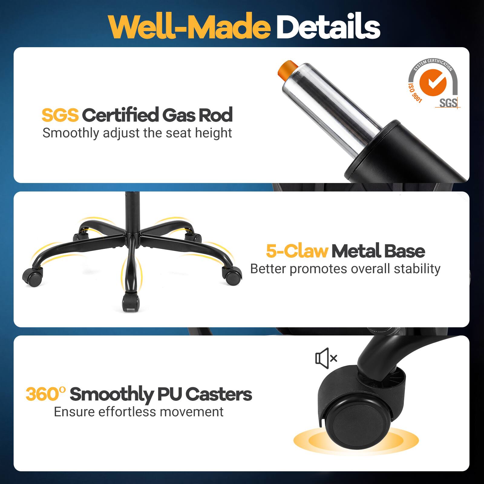 Well-Made Details

SGS Certified Gas Rod  
Smoothly adjust the seat height

5-Claw Metal Base  
Better promotes overall stability

360° Smoothly PU Casters  
Ensure effortless movement