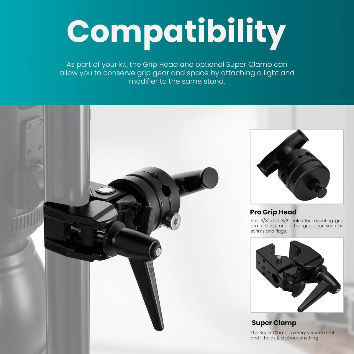Compatibility

As part of your kit, the Grip Head and optional Super Clamp can allow you to conserve grip gear and space by attaching a light and modifier to the same stand.

Pro Grip Head has 5/8" and 3/8" holes for mounting grip arms, lights, and other grip gear such as scrims and flags.

Super Clamp

The Super Clamp is a very versatile tool and it holds just about anything