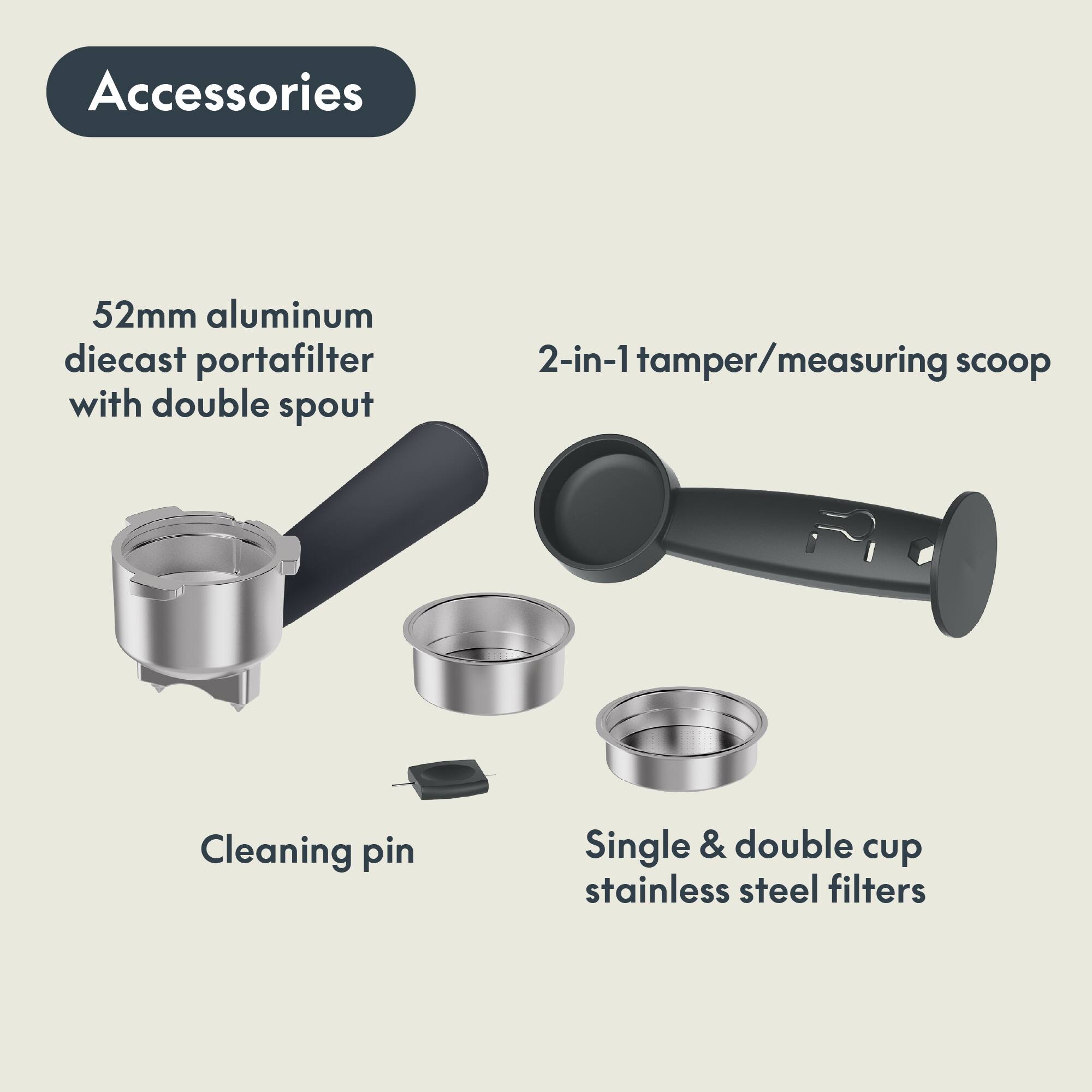 Accessories

- 52mm aluminum diecast portafilter with double spout
- 2-in-1 tamper/measuring scoop
- Cleaning pin
- Single & double cup stainless steel filters