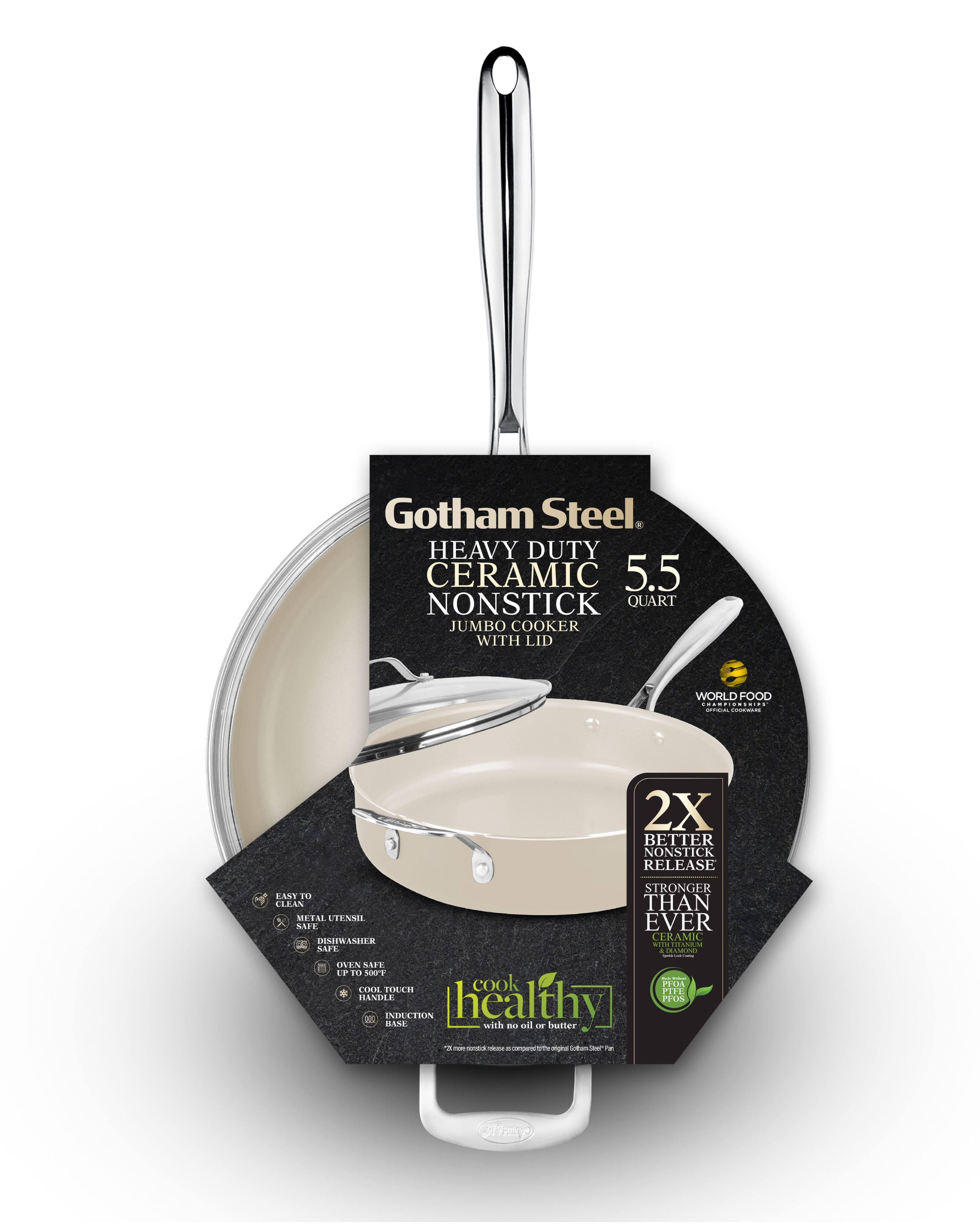 Gotham Steel  
HEAVY DUTY CERAMIC NONSTICK JUMBO COOKER WITH LID  
5.5 QUART  

WORLD FOOD CHAMPIONSHIP  

2X BETTER NONSTICK RELEASE  
STRONGER THAN EVER  
CERAMIC  
POTATOES  

EASY TO CLEAN  
METAL UTENSIL SAFE  
DISHWASHER SAFE  
OVEN SAFE UP TO 500°F  
COOL TOUCH HANDLE  
INDUCTION BASE  

healthy  
with no oil or butter  

2X BETTER NONSTICK RELEASE  
STRONGER THAN EVER  
CERAMIC  
POTATOES  

EASY TO CLEAN  
METAL UTENSIL SAFE  
DISHWASHER SAFE  
OVEN SAFE UP TO 500°F  
COOL TOUCH HANDLE  
INDUCTION BASE  

healthy  
with no oil or butter  

*Compared to the original Gotham Steel™ Pan