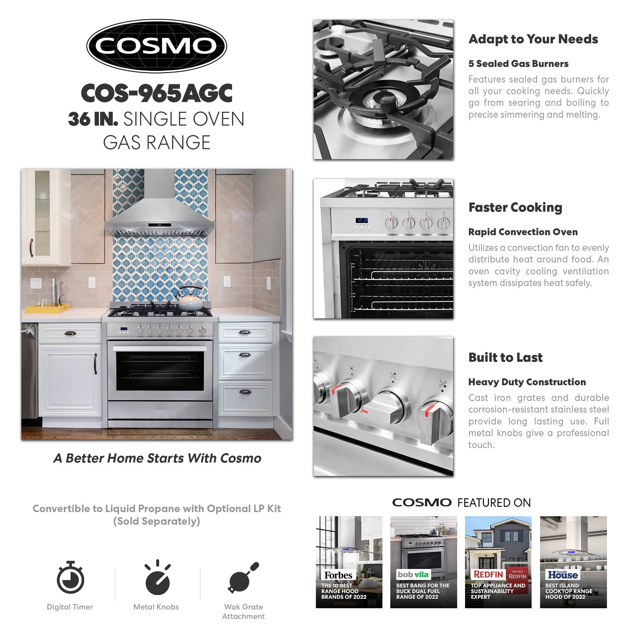 COSMO COS-965AGC 36 IN. SINGLE OVEN GAS RANGE

Adapt to Your Needs
5 Sealed Gas Burners
Features sealed gas burners for all your cooking needs. Quickly go from searing and boiling to precise simmering and melting.

Faster Cooking
Rapid Convection Oven
Utilizes a convection fan to evenly distribute heat around food. An oven cavity cooling ventilation system dissipates heat safely.

Built to Last
Heavy Duty Construction
Cast iron grates and durable corrosion-resistant stainless steel provide long lasting use. Full metal knobs give a professional touch.

A Better Home Starts With Cosmo
Convertible to Liquid Propane with Optional LP Kit (Sold Separately)

COSMO FEATURED ON
- Forbes: THE 10 BEST RANGE HOOD BRANDS OF 2022
- bob vila: BEST BANG FOR THE BUCK DUAL FUEL RANGE OF 2022
- REDFIN: TOP APPLIANCE AND SUSTAINABILITY EXPERT
- House: BEST ISLAND COOKTOP RANGE HOOD OF 2022

Digital Timer
Metal Knobs
Wok Grate Attachment