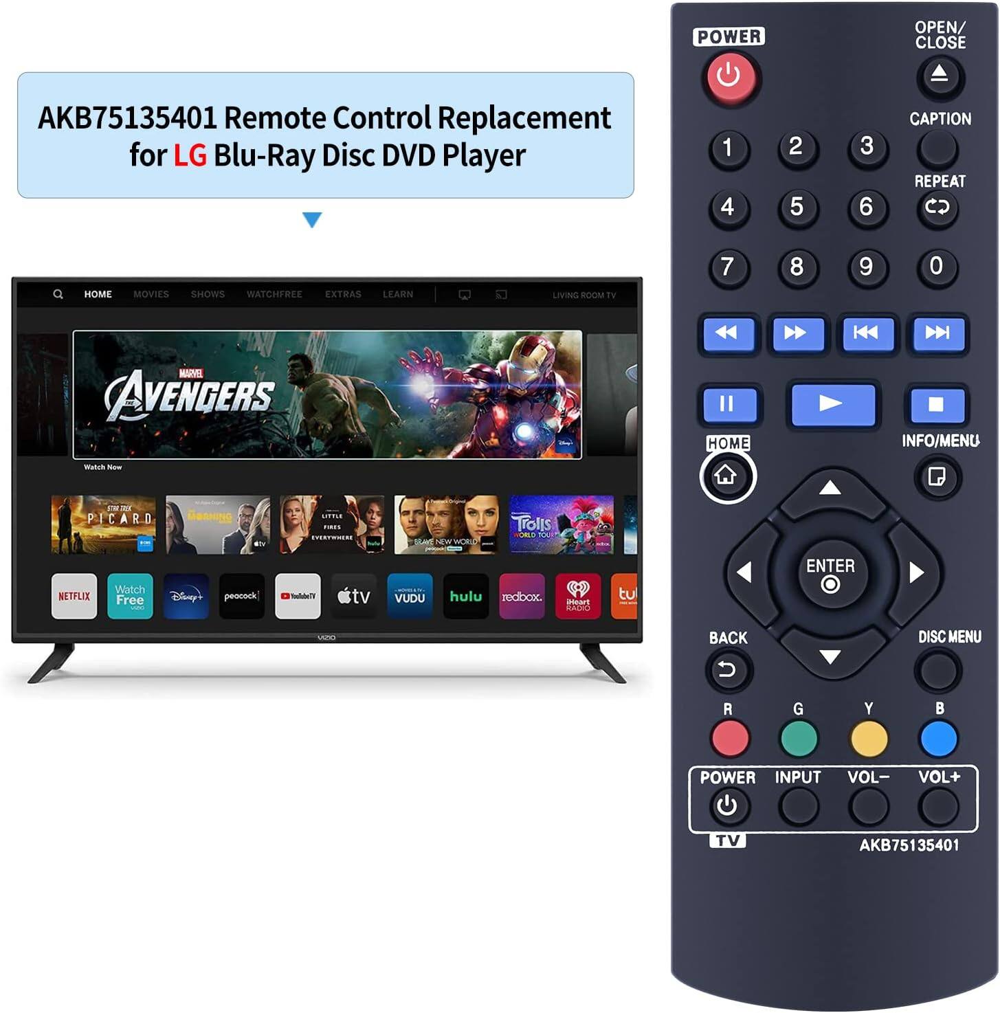 AKB75135401 Remote Control Replacement for LG Blu-Ray Disc DVD Player

POWER OPEN/ CLOSE

1 2 3
4 5 6
7 8 9 0

CAPTION REPEAT

HOME MOVIES SHOWS WATCHFREE EXTRAS LEARN

LIVING ROOM TV

AVENGERS

HOME INFO/MENU

ENTER BACK DISC MENU

POWER INPUT VOL- VOL+ TV

AKB75135401
