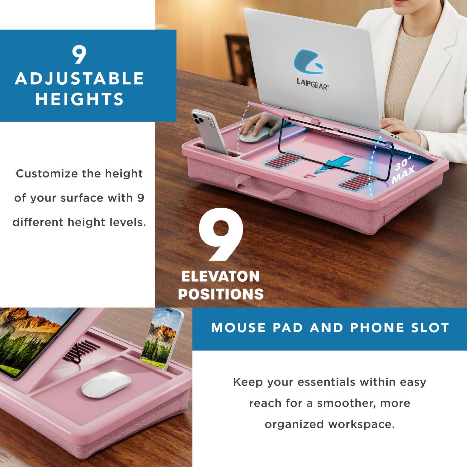 9 ADJUSTABLE HEIGHTS  
LAPGEAR  
Customize the height of your surface with 9 different height levels.  

9 ELEVATION POSITIONS  
MOUSE PAD AND PHONE SLOT  
Keep your essentials within easy reach for a smoother, more organized workspace.
