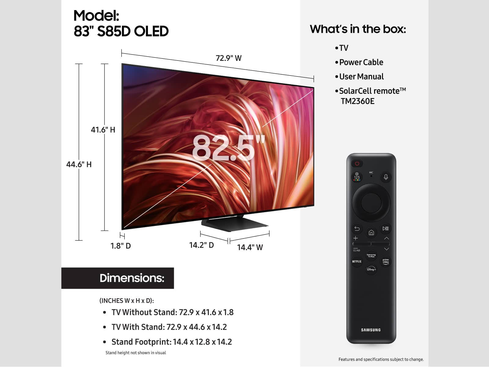 Model: 83" S85D OLED
Dimensions: (INCHES W x H x D):
TV Without Stand: 72.9 x 41.6 X 1.8
TV With Stand: 72.9 x 44.6 x 14.2
SAMSUNG Stand Footprint: 14.4 x 12.8 x 14.2
What's in the box:
- TV
- Power Cable
- User Manual
- SolarCell remote TM TM2360E
Note: Stand height not shown in visual. Features and specifications subject to change.