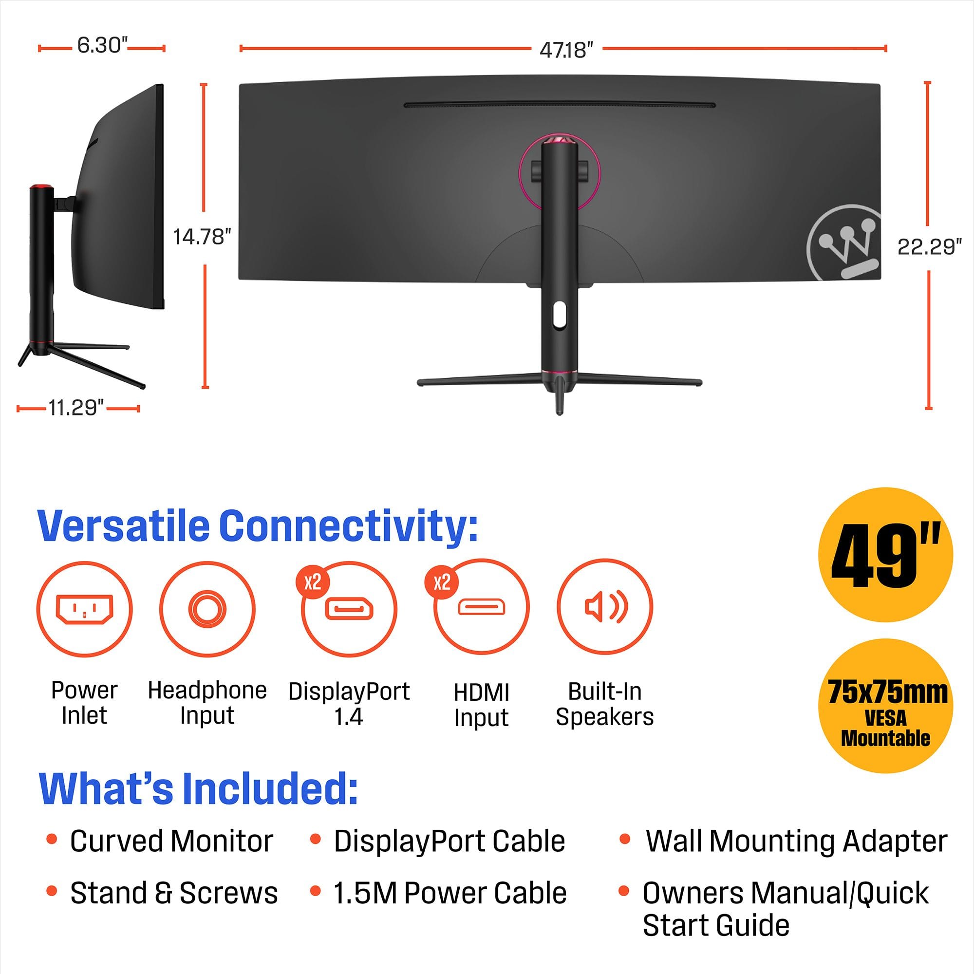 Versatile Connectivity: x2 x2 - 49" Power Headphone DisplayPort HDMI Built-In 75x75mm Inlet Input 1.4 Input Speakers VESA Mountable What's Included: Curved Monitor DisplayPort Cable Wall Mounting Adapter Stand & Screws 1.5M Power Cable Owners Manual/Quick Start Guide