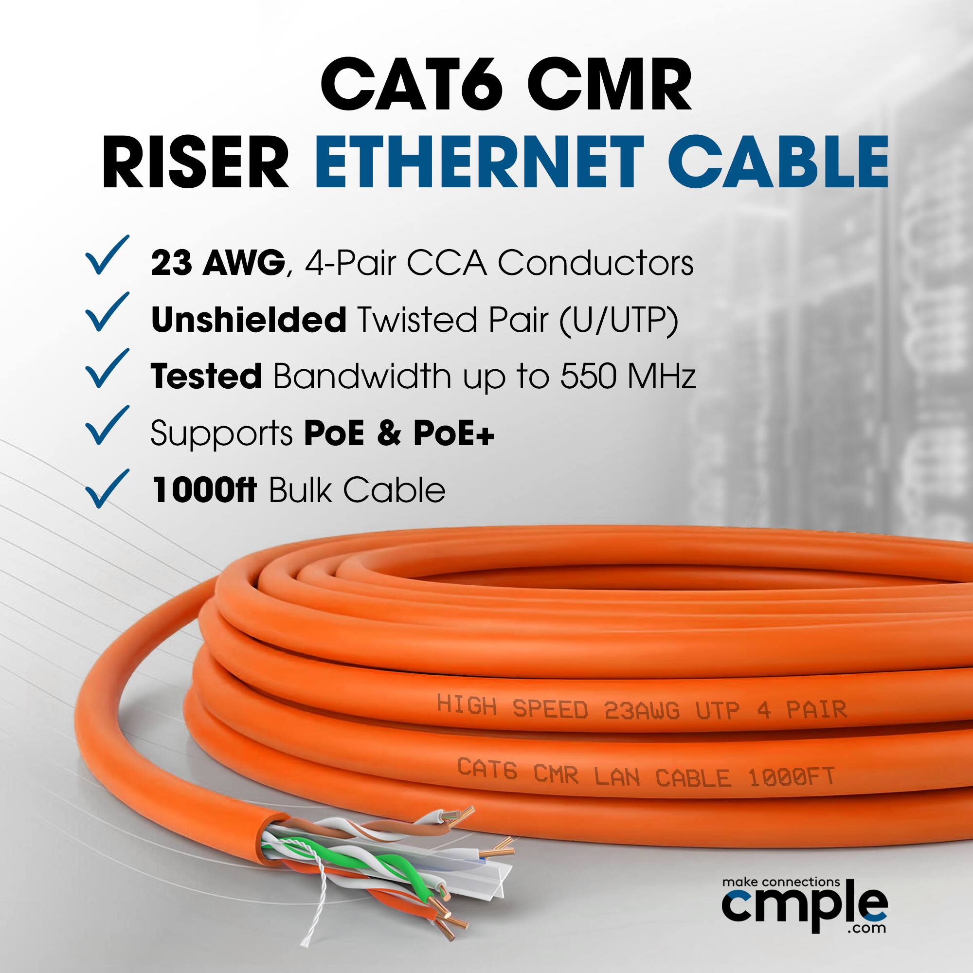 CAT6 CMR RISER ETHERNET CABLE  
23 AWG, 4-Pair CCA Conductors  
Unshielded Twisted Pair (U/UTP)  
Tested Bandwidth up to 550 MHz  
Supports PoE & PoE+  
1000ft Bulk Cable  

HIGH SPEED 23AWG UTP 4 PAIR  
CAT6 CMR LAN CABLE 1000FT  

make connections cmple.com