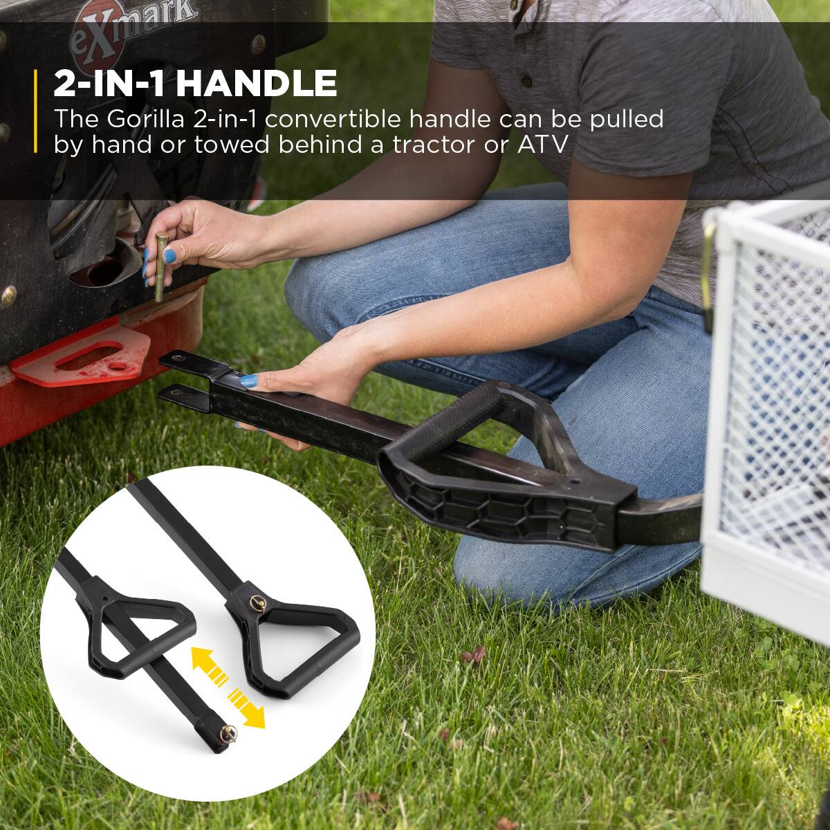2-IN-1 HANDLE  
The Gorilla 2-in-1 convertible handle can be pulled by hand or towed behind a tractor or ATV