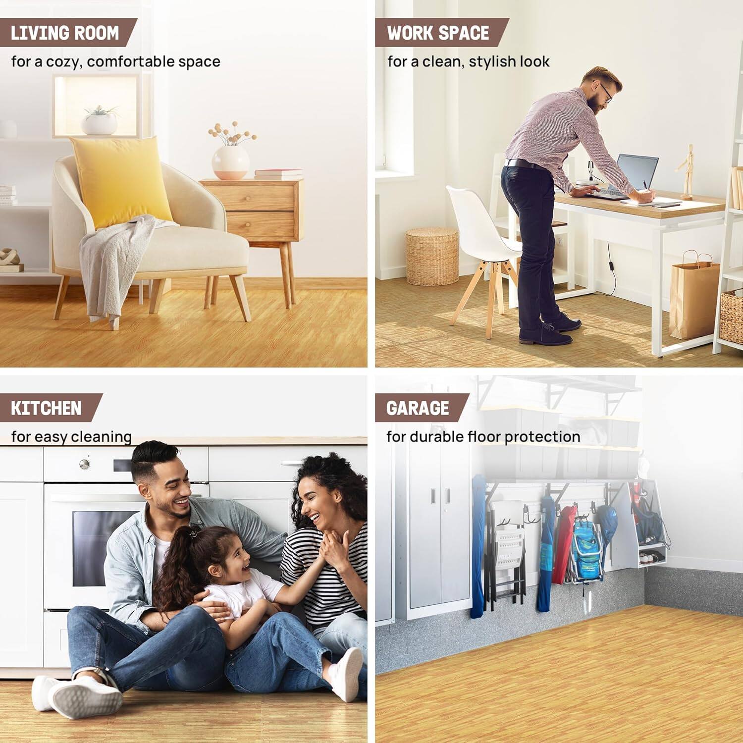 LIVING ROOM for a cozy, comfortable space  
WORK SPACE for a clean, stylish look  
KITCHEN for easy cleaning  
GARAGE for durable floor protection