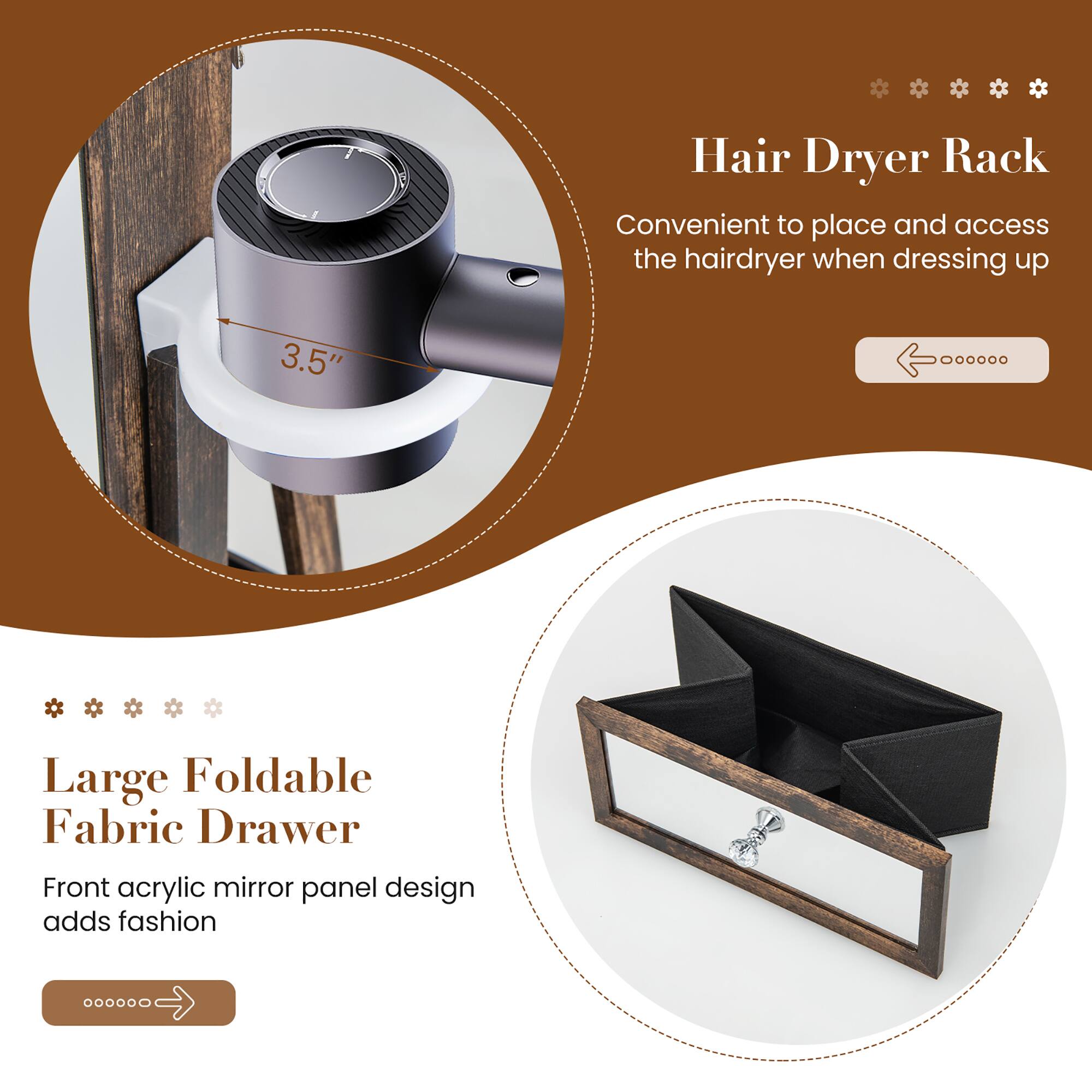 Hair Dryer Rack  
Convenient to place and access the hairdryer when dressing up  

3.5"  

Large Foldable Fabric Drawer  
Front acrylic mirror panel design adds fashion