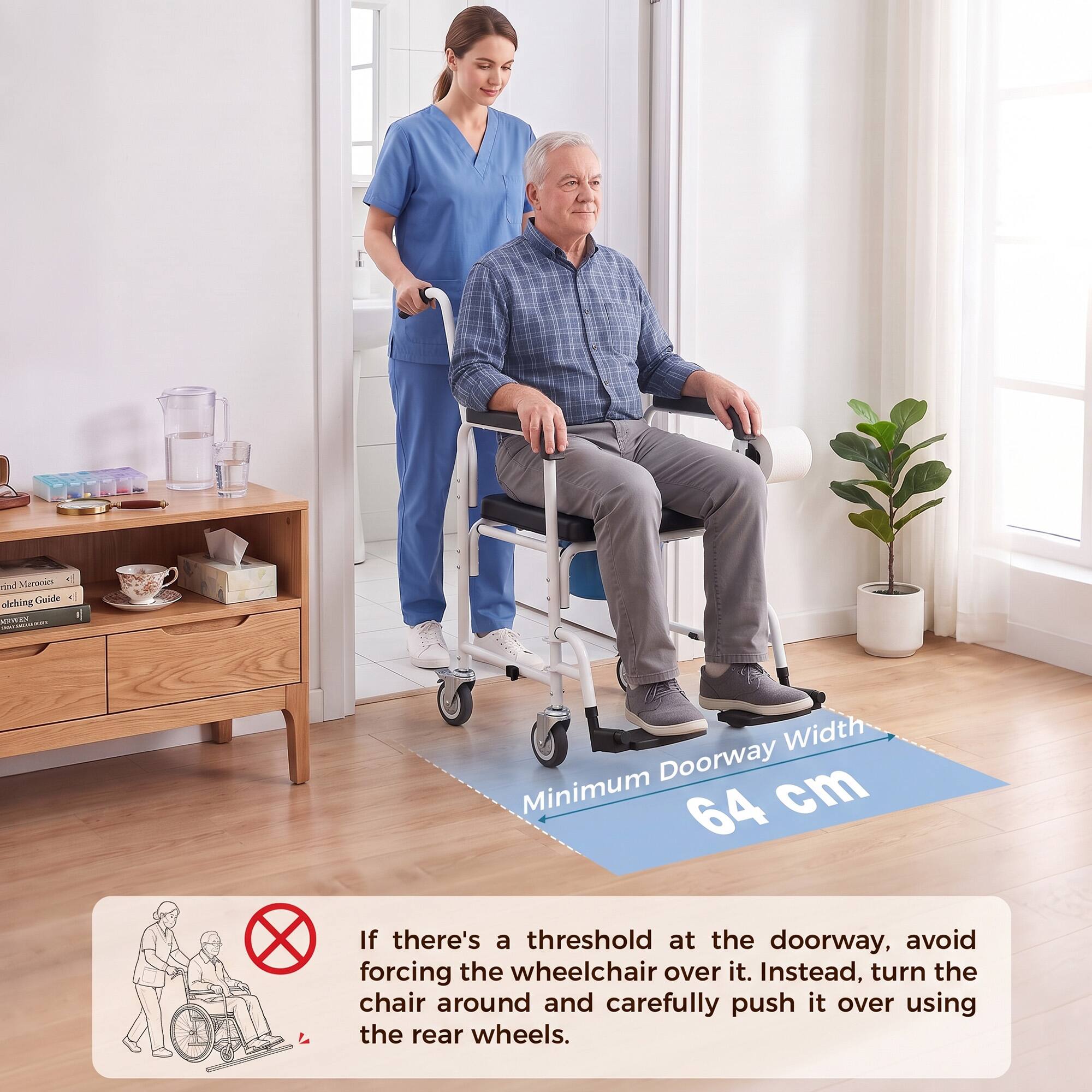 rind Meronies olching Guide RWEY POUSIGNARI

Width Minimum Doorway cm 64

If there's a threshold at the doorway, avoid forcing the wheelchair over it. Instead, turn the chair around and carefully push it over using the rear wheels.