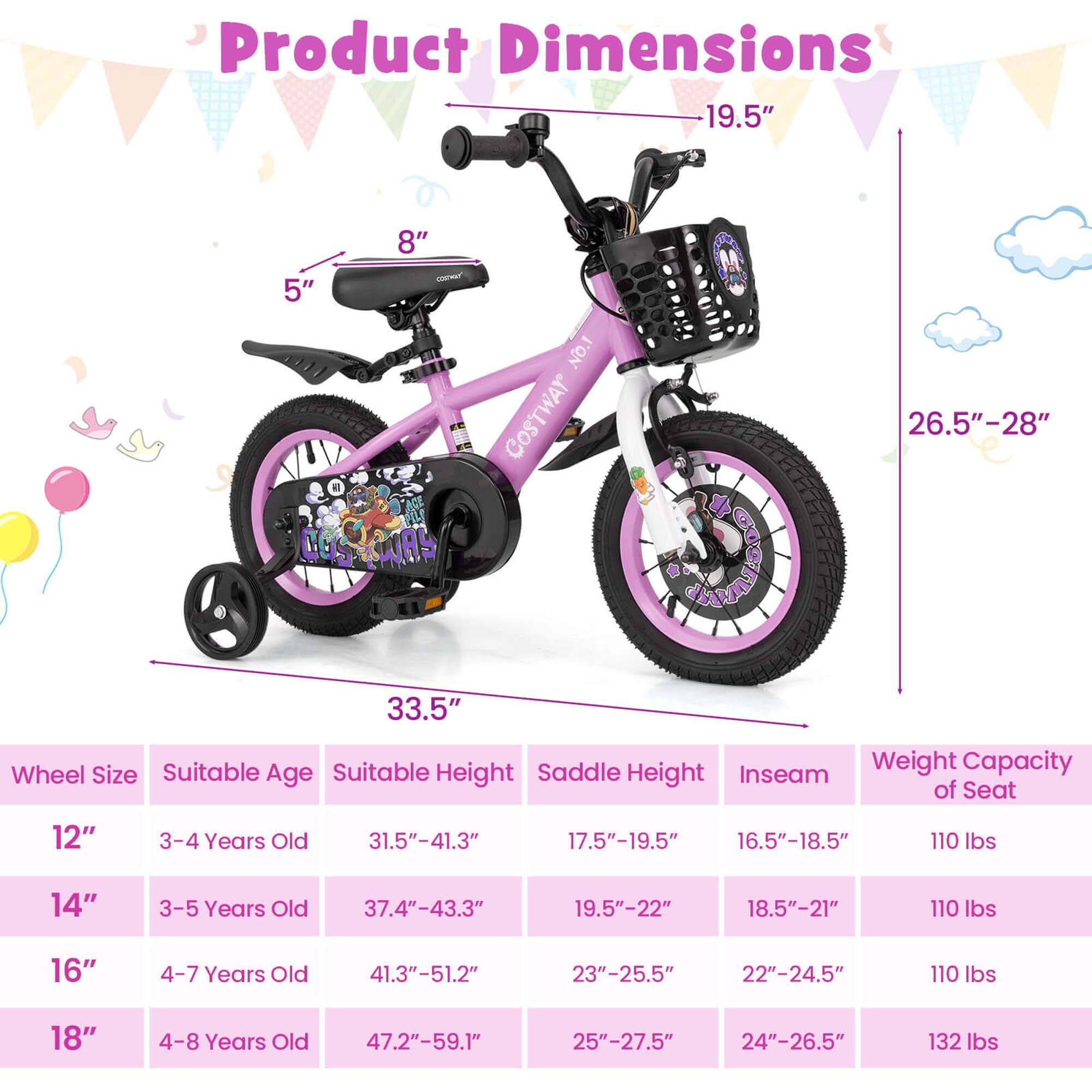 **Product Dimensions**

- **Wheel Size:** 12", 14", 16", 18"
- **Suitable Age:** 3-4 Years Old, 3-5 Years Old, 4-7 Years Old, 4-8 Years Old
- **Suitable Height:** 31.5"-41.3", 37.4"-43.3", 41.3"-51.2", 47.2"-59.1"
- **Saddle Height:** 17.5"-19.5", 19.5"-22", 23"-25.5", 25"-27.5"
- **Inseam:** 16.5"-18.5", 18.5"-21", 22"-24.5", 24"-26.5"
- **Weight Capacity of Seat:** 110 lbs, 110 lbs, 110 lbs, 132 lbs

**Dimensions:**
- **Height:** 19.5"
- **Width:** 33.5"
- **Front Wheel