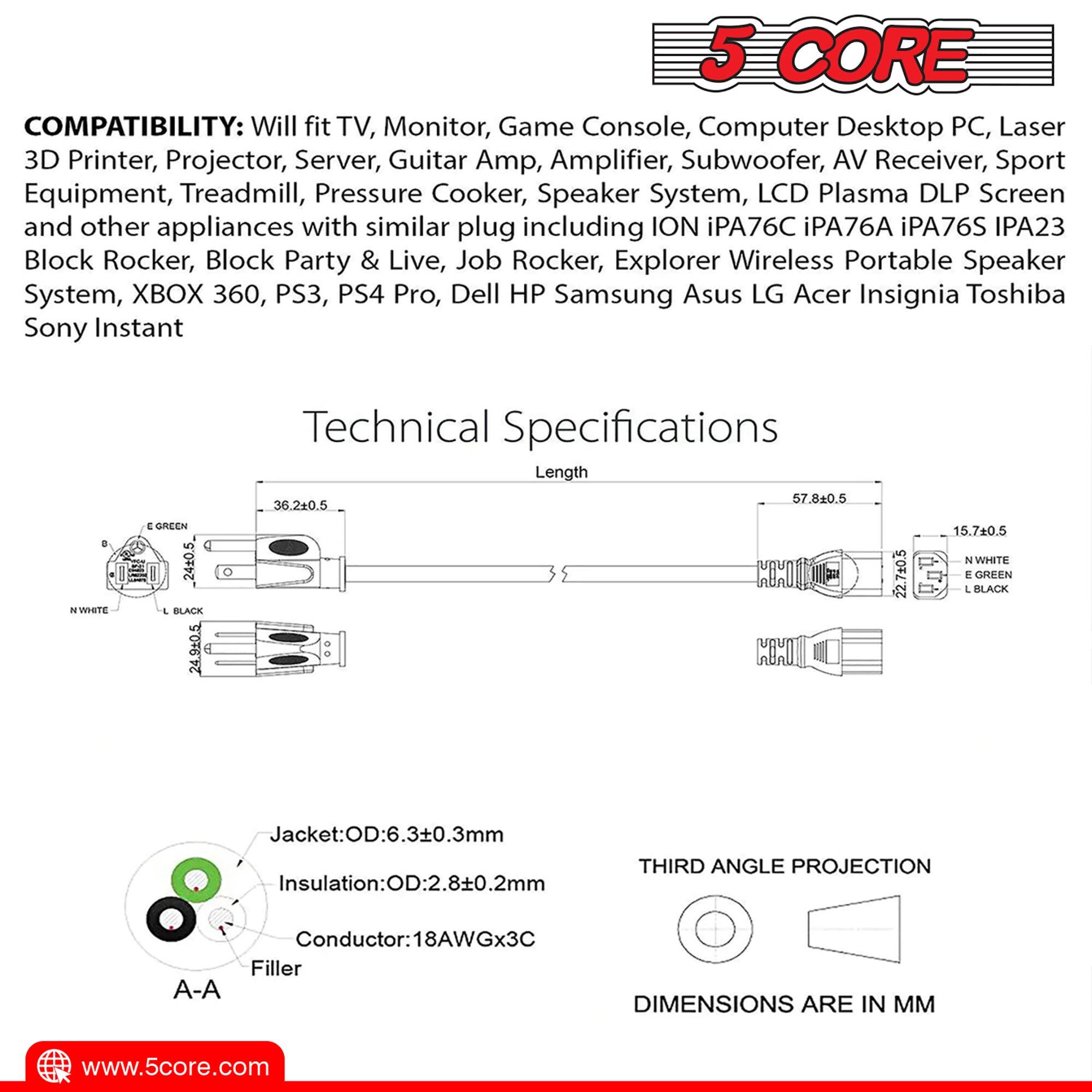 5 CORE COMPATIBILITY: Will fit TV, Monitor, Game Console, Computer Desktop PC, Laser 3D Printer, Projector, Server, Guitar Amp, Amplifier, Subwoofer, AV Receiver, Sport Equipment, Treadmill, Pressure Cooker, Speaker System, LCD Plasma DLP Screen and other appliances with similar plug including ION iPA76C, iPA76A, iPA76S, IPA23 Block Rocker, Block Party & Live, Job Rocker, Explorer Wireless Portable Speaker System, XBOX 360, PS3, PS4 Pro, Dell, HP, Samsung, Asus, LG, Acer, Insignia, Toshiba, Sony Instant Technical Specifications.

Length: 57.8±0.5, 36.2±0.5, 36±0.5, 24±0.5, 24.9±0.5, 15.7±0.5, 22.7±0.5

Colors: WHITE, BLACK, GREEN

OD: 6.3±0.3mm

Insulation: OD: 2.8±0.2mm

Conductor: 18AWGx3

Filler

DIMENSIONS ARE IN MM

www.5core.com