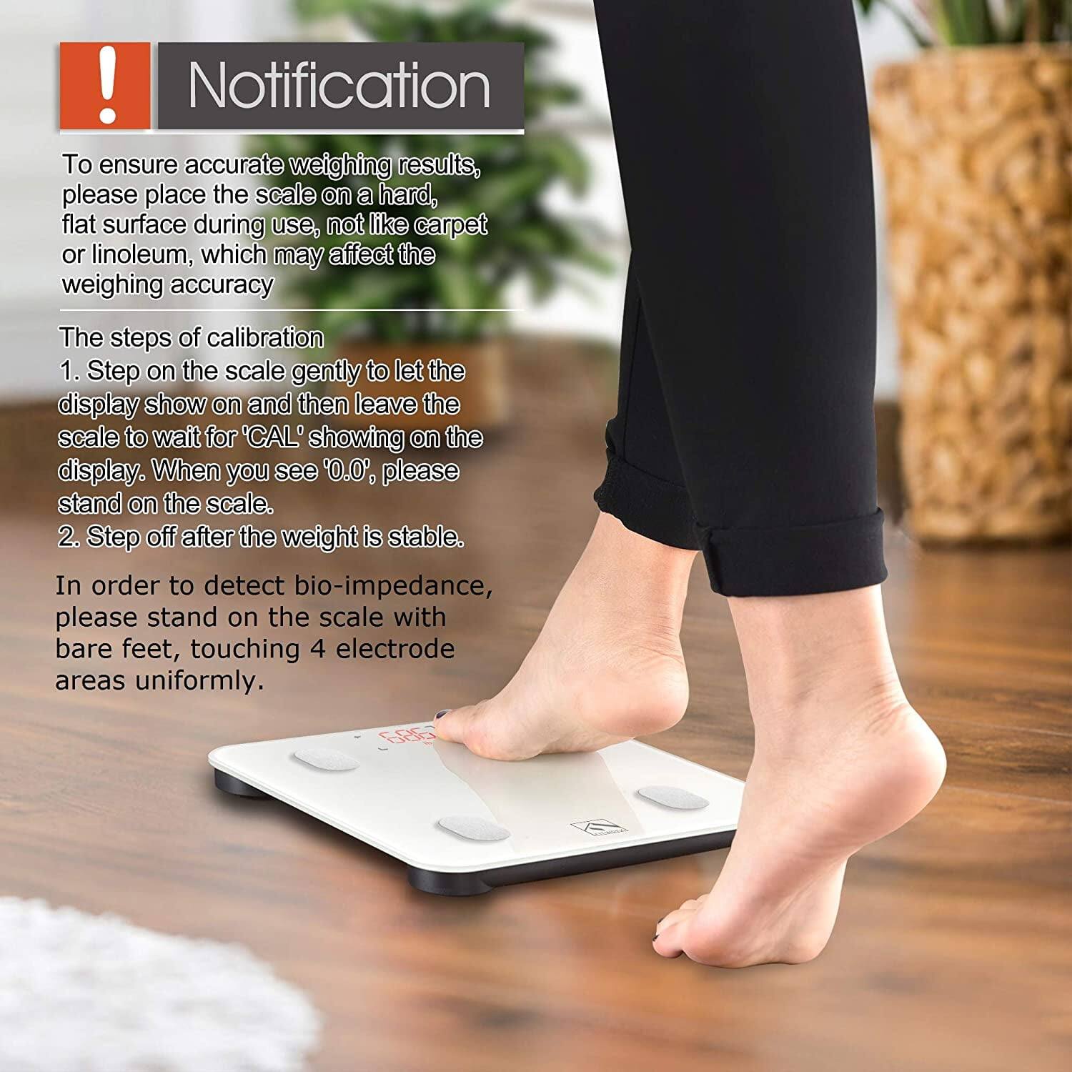 ! Notification

To ensure accurate weighing results, please place the scale on a hard, flat surface during use, not like carpet or linoleum, which may affect the weighing accuracy

The steps of calibration
1. Step on the scale gently to let the display show on and then leave the scale to wait for 'CAL' showing on the display. When you see '0.0', please stand on the scale.
2. Step off after the weight is stable.

In order to detect bio-impedance, please stand on the scale with bare feet, touching 4 electrode areas uniformly.