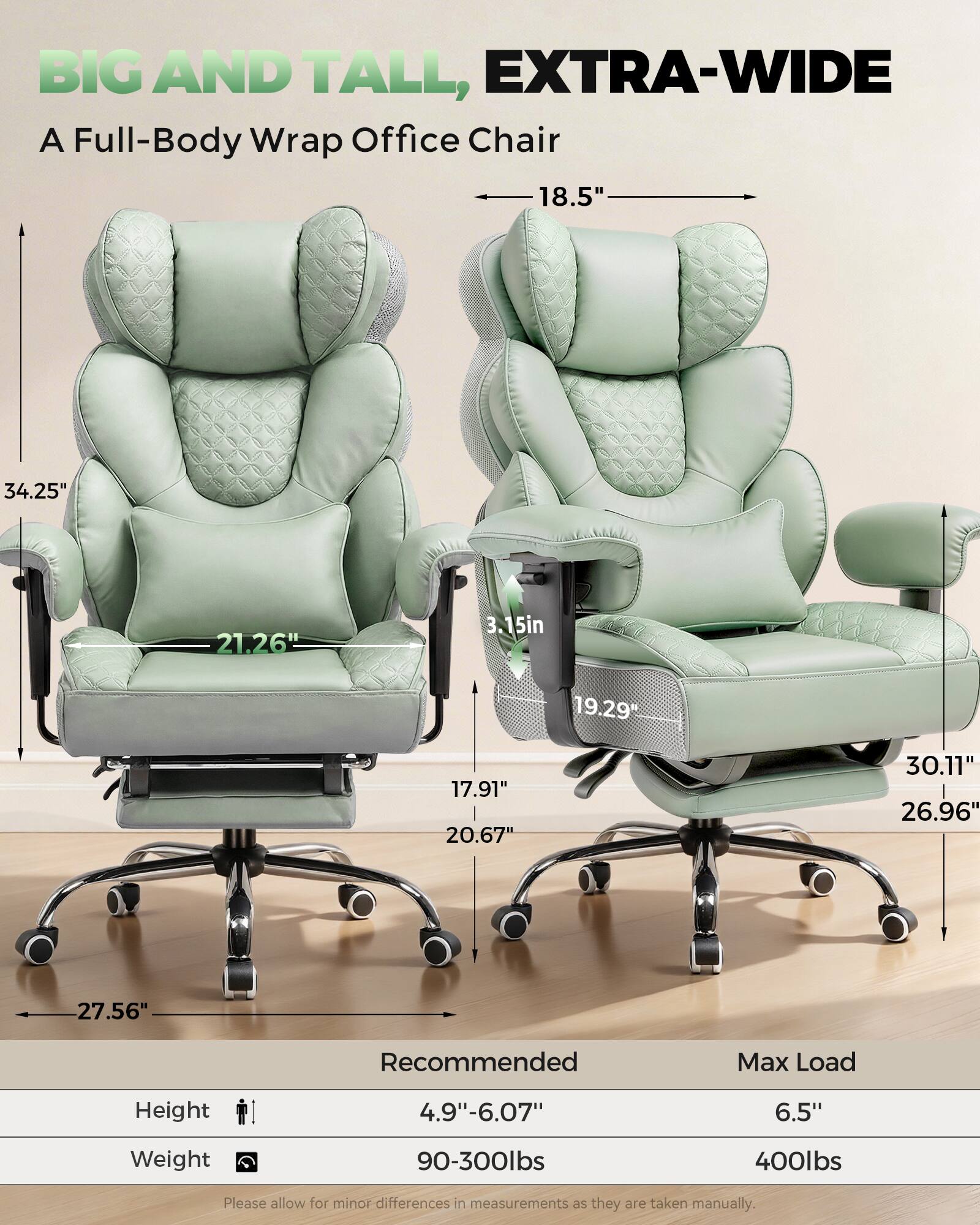 BIG AND TALL, EXTRA-WIDE  
A Full-Body Wrap Office Chair

- 18.5"  
- 34.25"  
- 21.26"  
- 3.15"  
- 19.29"  
- 17.91"  
- 20.67"  
- 30.11"  
- 26.96"  
- 27.56"  

Recommended Max Load  
Height: 4.9"-6.07"  
Weight: 90-300lbs  

Max Load  
Height: 6.5"  
Weight: 400lbs  

Please allow for minor differences in measurements as they are taken manually.