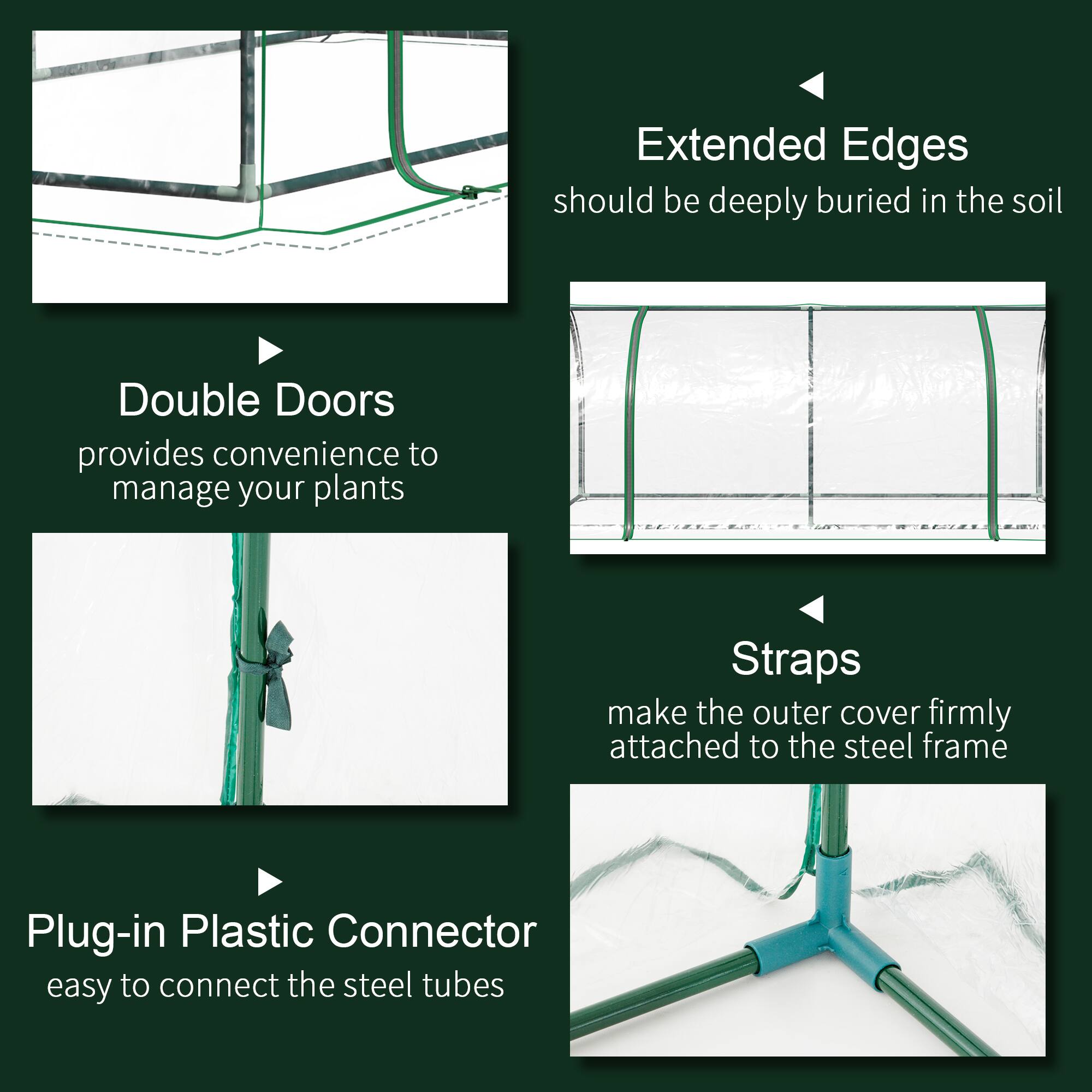Extended Edges should be deeply buried in the soil
Double Doors provides convenience to manage your plants
Straps make the outer cover firmly attached to the steel frame
Plug-in Plastic Connector easy to connect the steel tubes
