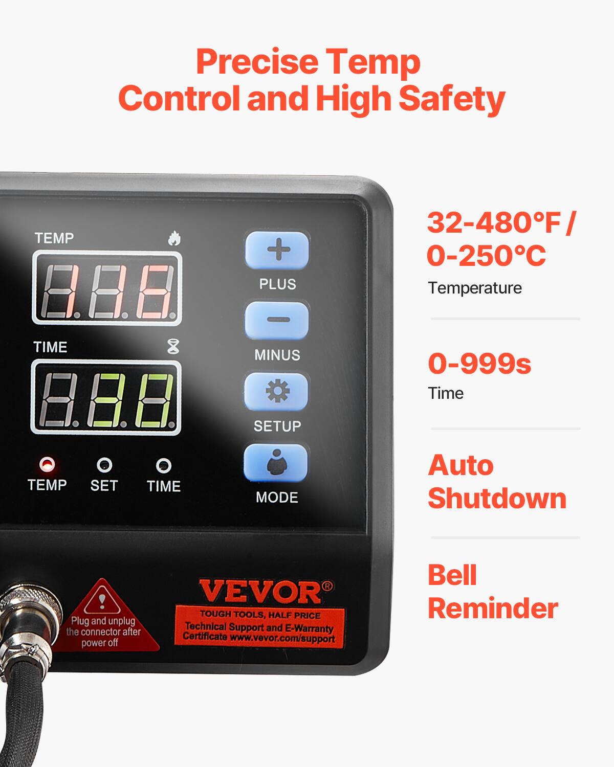Precise Temp Control and High Safety

TEMP
+ PLUS
32-480°F 0-250°C Temperature
-
TIME
MINUS
0-999s Time
SETUP
TEMP
SET
TIME
MODE
Auto Shutdown
! Plug and unplug the connector after power off
VEVOR TOUGH TOOLS, HALF PRICE Technical Support and E-Warranty Certificate www.vevor.com/support
Bell Reminder
