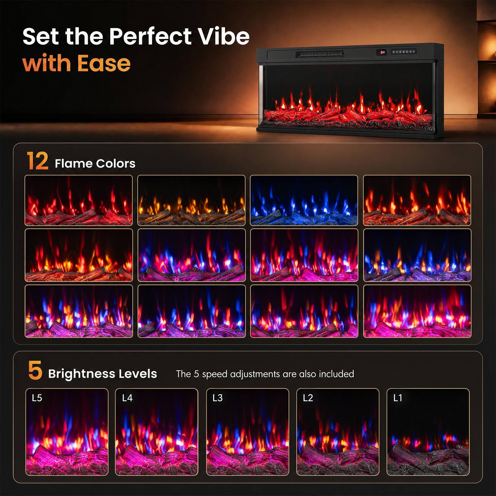 Set the Perfect Vibe with Ease

12 Flame Colors

5 Brightness Levels
The 5 speed adjustments are also included
L5 L4 L3 L2 L1