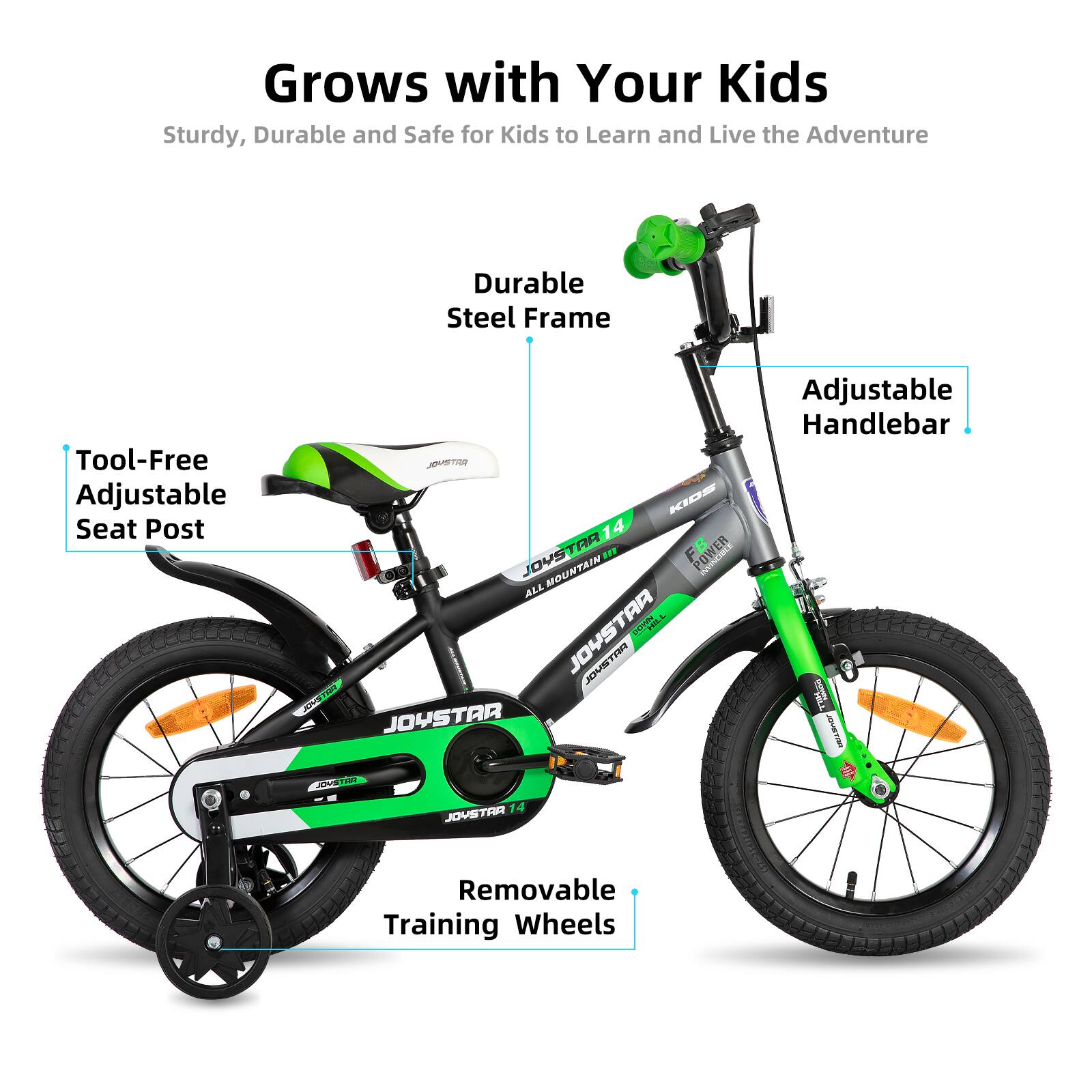Grows with Your Kids  
Sturdy, Durable and Safe for Kids to Learn and Live the Adventure  

- Durable Steel Frame  
- Tool-Free Adjustable Seat Post  
- Adjustable Handlebar  
- Removable Training Wheels