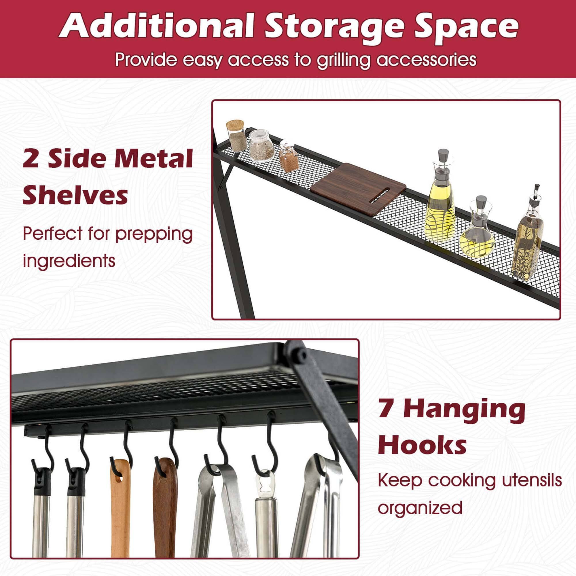 Additional Storage Space
Provide easy access to grilling accessories
2 Side Metal Shelves
Perfect for prepping ingredients
7 Hanging Hooks
Keep cooking utensils organized