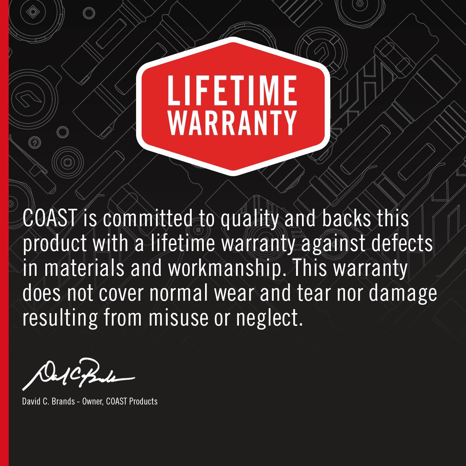 LIFETIME WARRANTY

COAST is committed to quality and backs this product with a lifetime warranty against defects in materials and workmanship. This warranty does not cover normal wear and tear nor damage resulting from misuse or neglect.

David C. Brands - Owner, COAST Products