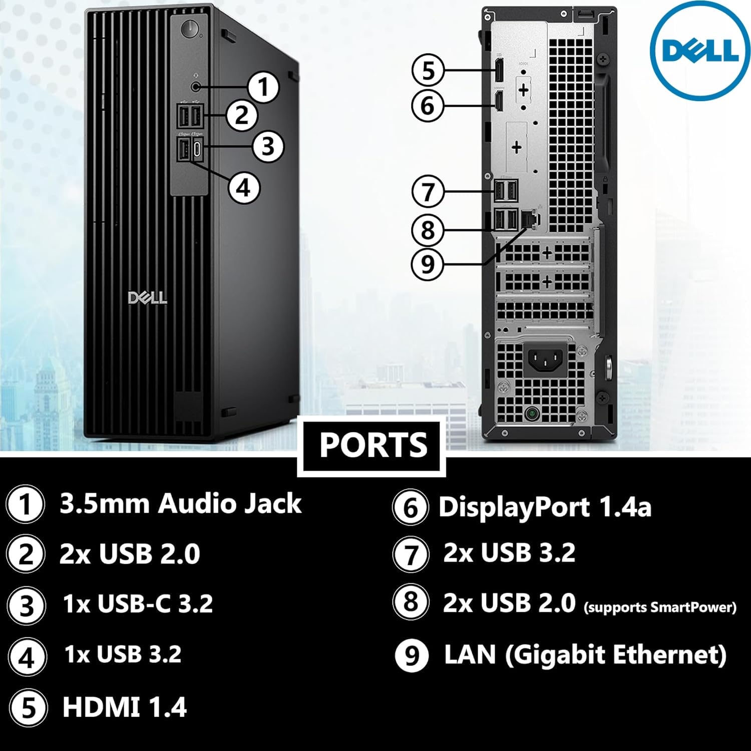 DELL

PORTS

1. 3.5mm Audio Jack
2. 2x USB 2.0
3. 1x USB-C 3.2
4. 1x USB 3.2
5. HDMI 1.4
6. DisplayPort 1.4a
7. 2x USB 3.2
8. 2x USB 2.0 (supports SmartPower)
9. LAN (Gigabit Ethernet)