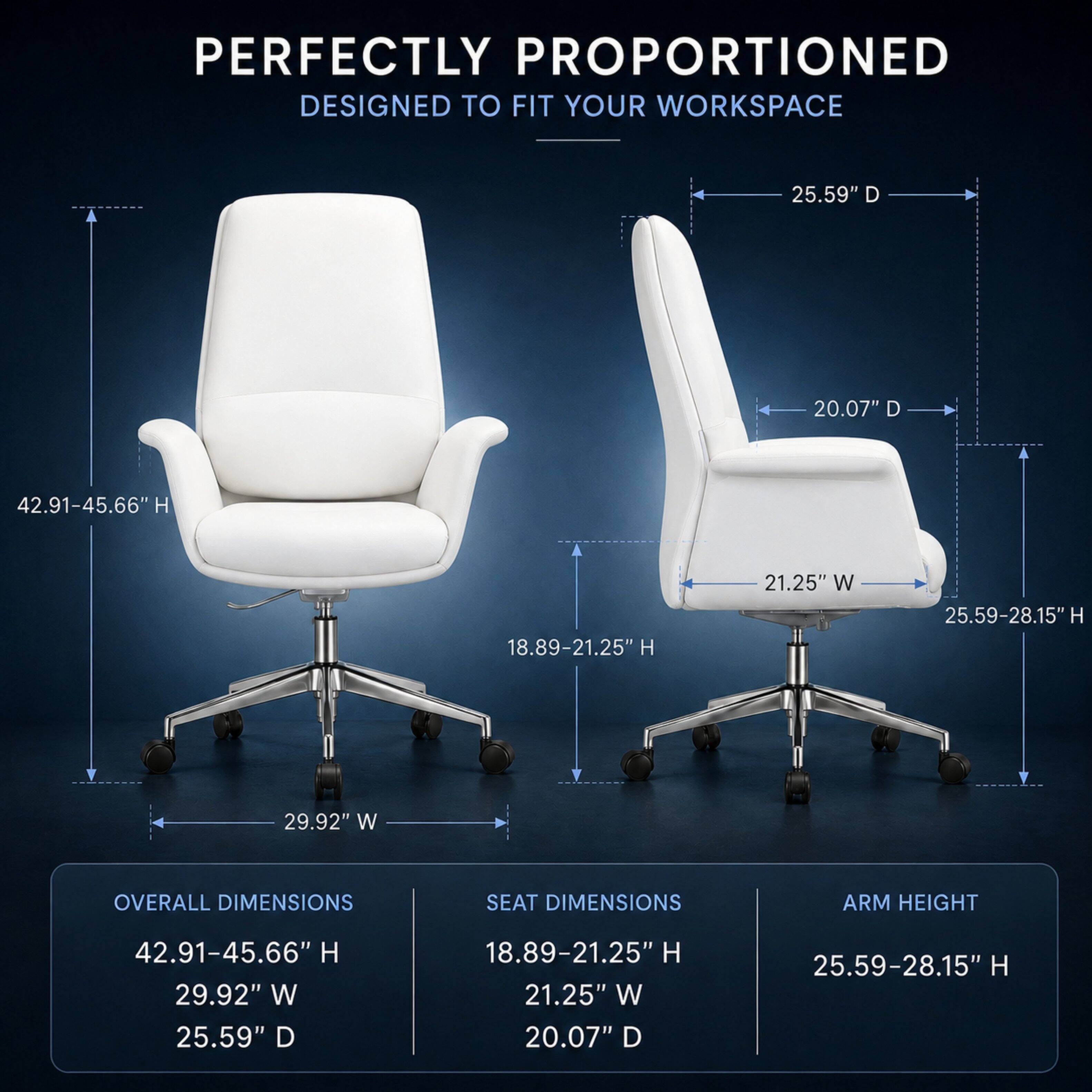 PERFECTLY PROPORTIONED  
DESIGNED TO FIT YOUR WORKSPACE

OVERALL DIMENSIONS  
42.91-45.66" H  
29.92" W  
25.59" D

SEAT DIMENSIONS  
18.89-21.25" H  
21.25" W  
20.07" D

ARM HEIGHT  
25.59-28.15" H