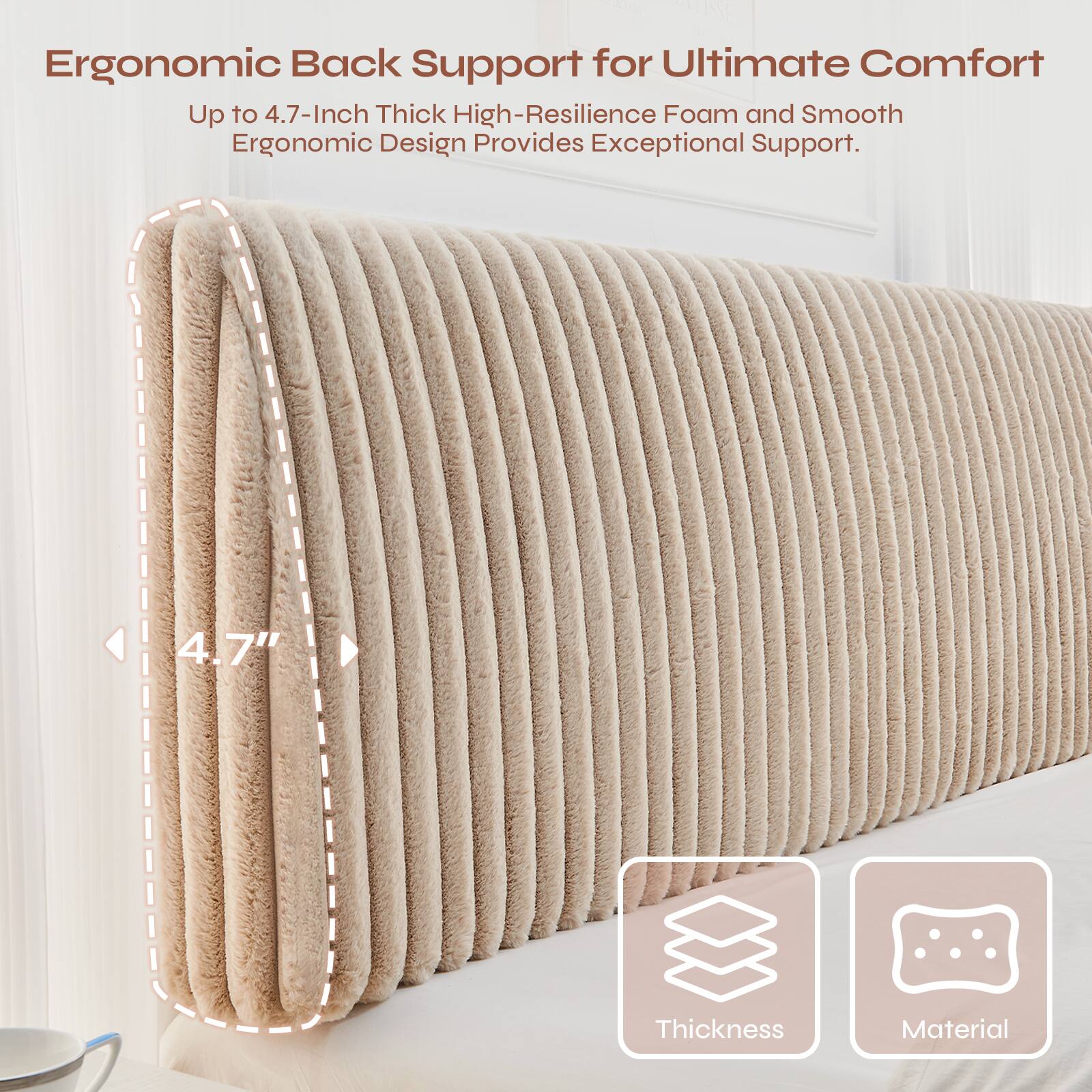 Ergonomic Back Support for Ultimate Comfort  
Up to 4.7-Inch Thick High-Resilience Foam and Smooth Ergonomic Design Provides Exceptional Support.  
4.7" Thickness Material