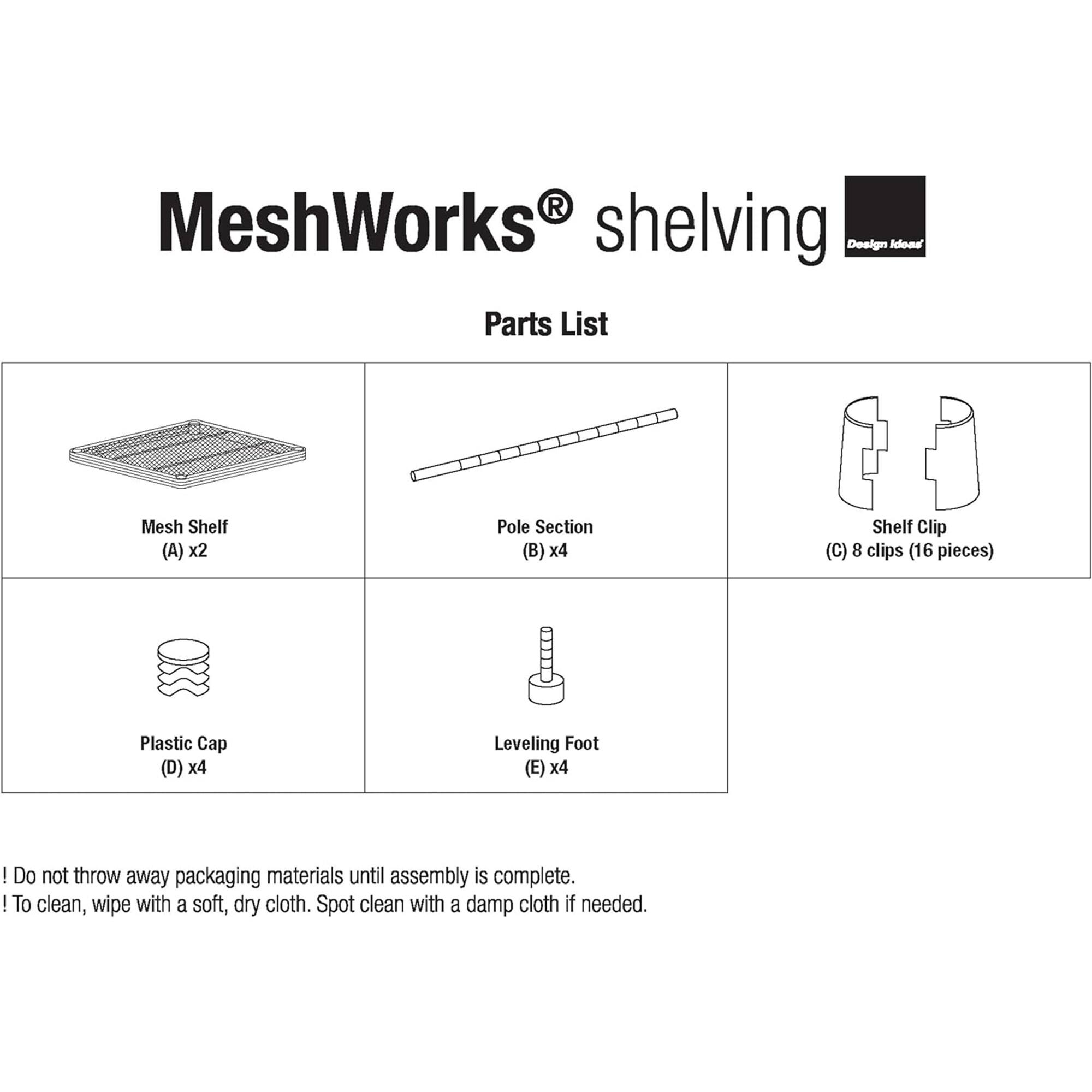MeshWorks shelving  
Design Idona  
Parts List  

- Mesh Shelf (A) x2  
- Pole Section (B) x4  
- Shelf Clip (C) 8 clips (16 pieces)  
- Plastic Cap (D) x4  
- Leveling Foot (E) x4  

! Do not throw away packaging materials until assembly is complete.  
! To clean, wipe with a soft, dry cloth. Spot clean with a damp cloth if needed.