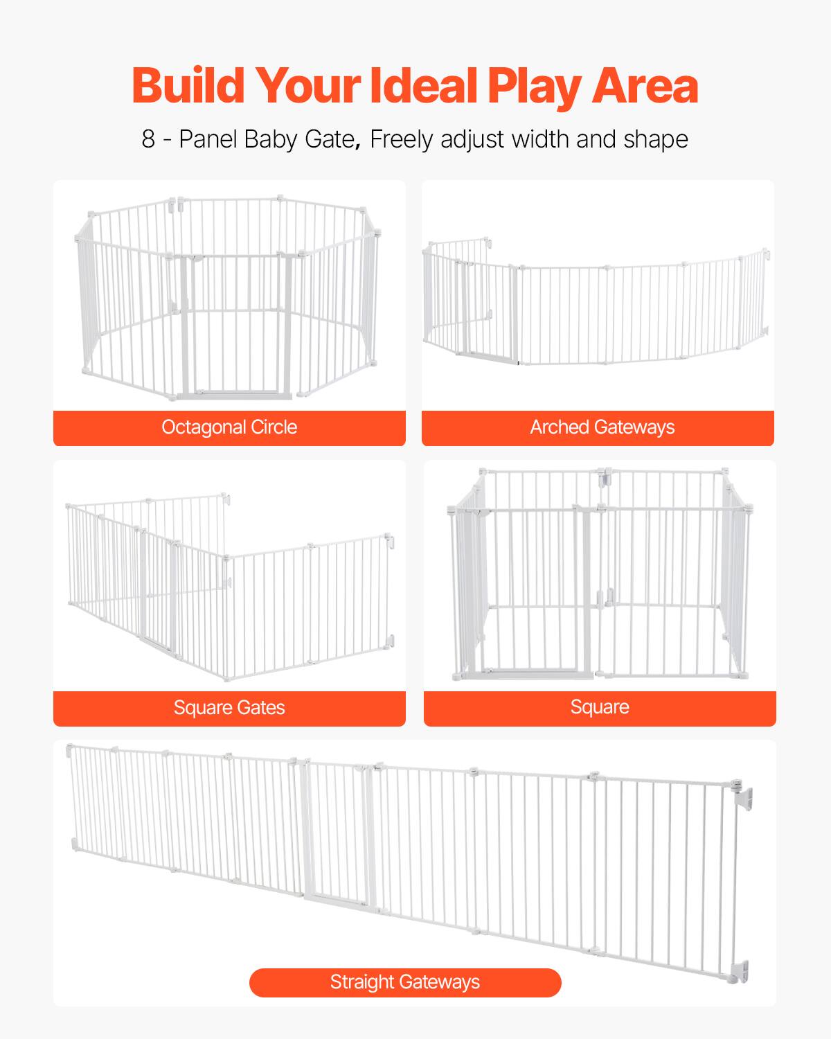 Build Your Ideal Play Area

8-Panel Baby Gate, Freely adjust width and shape

- Octagonal Circle
- Arched Gateways
- Square Gates
- Straight Gateways