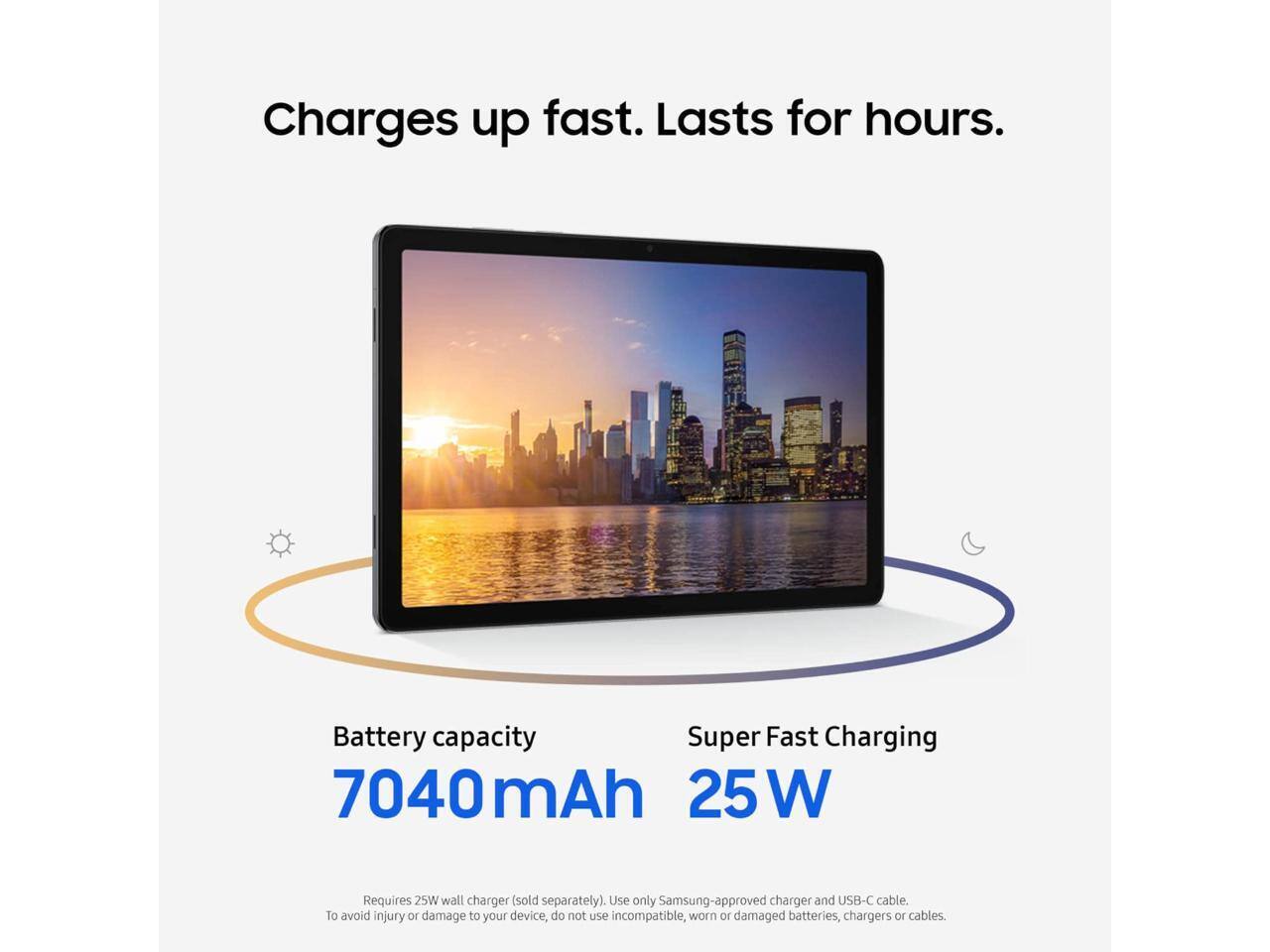 Charges up fast. Lasts for hours.  
Battery capacity: 7040mAh  
Super Fast Charging: 25W  
Requires 25W wall charger (sold separately). Use only Samsung-approved charger and USB-C cable.  
To avoid injury or damage to your device, do not use incompatible, worn or damaged batteries, chargers or cables.