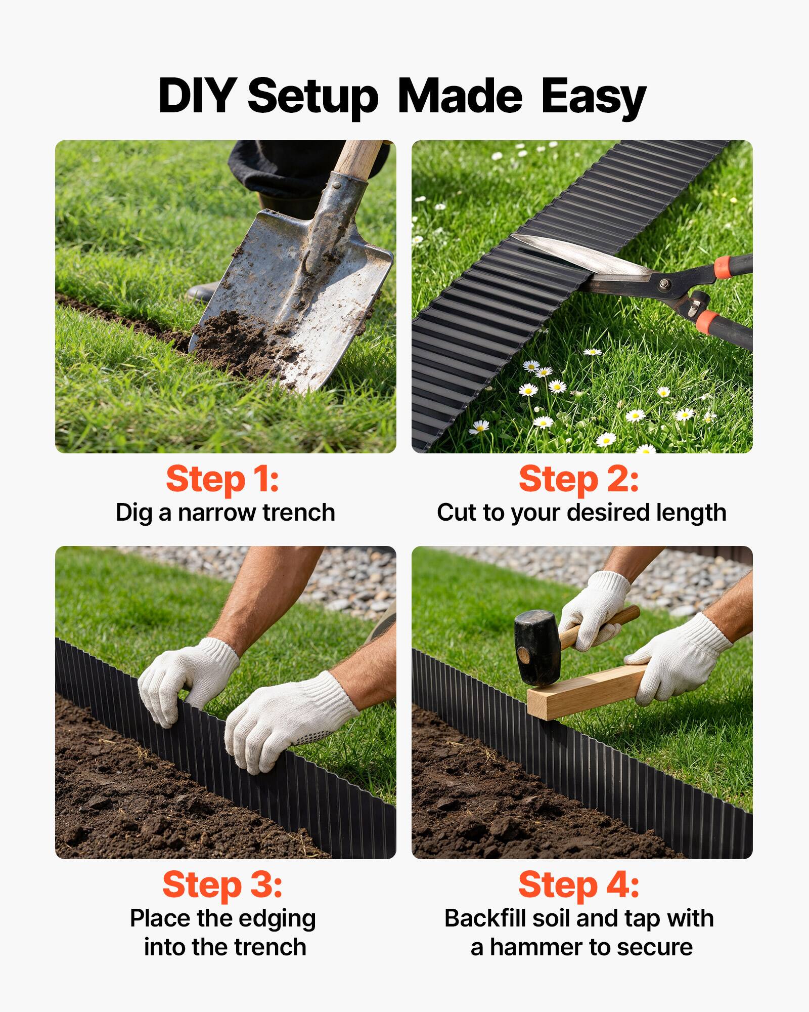 DIY Setup Made Easy

Step 1: Dig a narrow trench

Step 2: Cut to your desired length

Step 3: Place the edging into the trench

Step 4: Backfill soil and tap with a hammer to secure