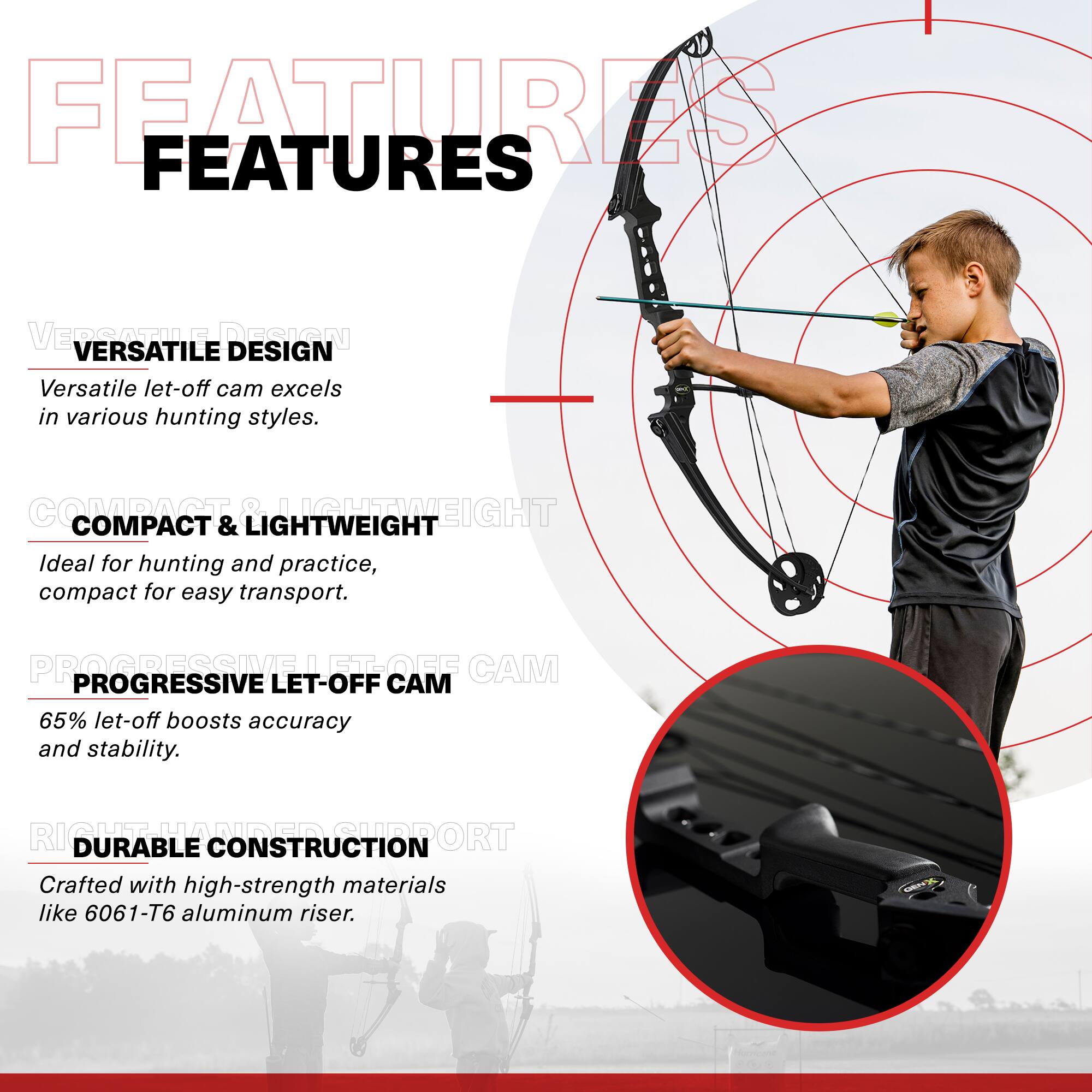 FEATURES

VERSATILE DESIGN
Versatile let-off cam excels in various hunting styles.

COMPACT & LIGHTWEIGHT
Ideal for hunting and practice, compact for easy transport.

PROGRESSIVE LET-OFF CAM
65% let-off boosts accuracy and stability.

DURABLE CONSTRUCTION
Crafted with high-strength materials like 6061-T6 aluminum riser.