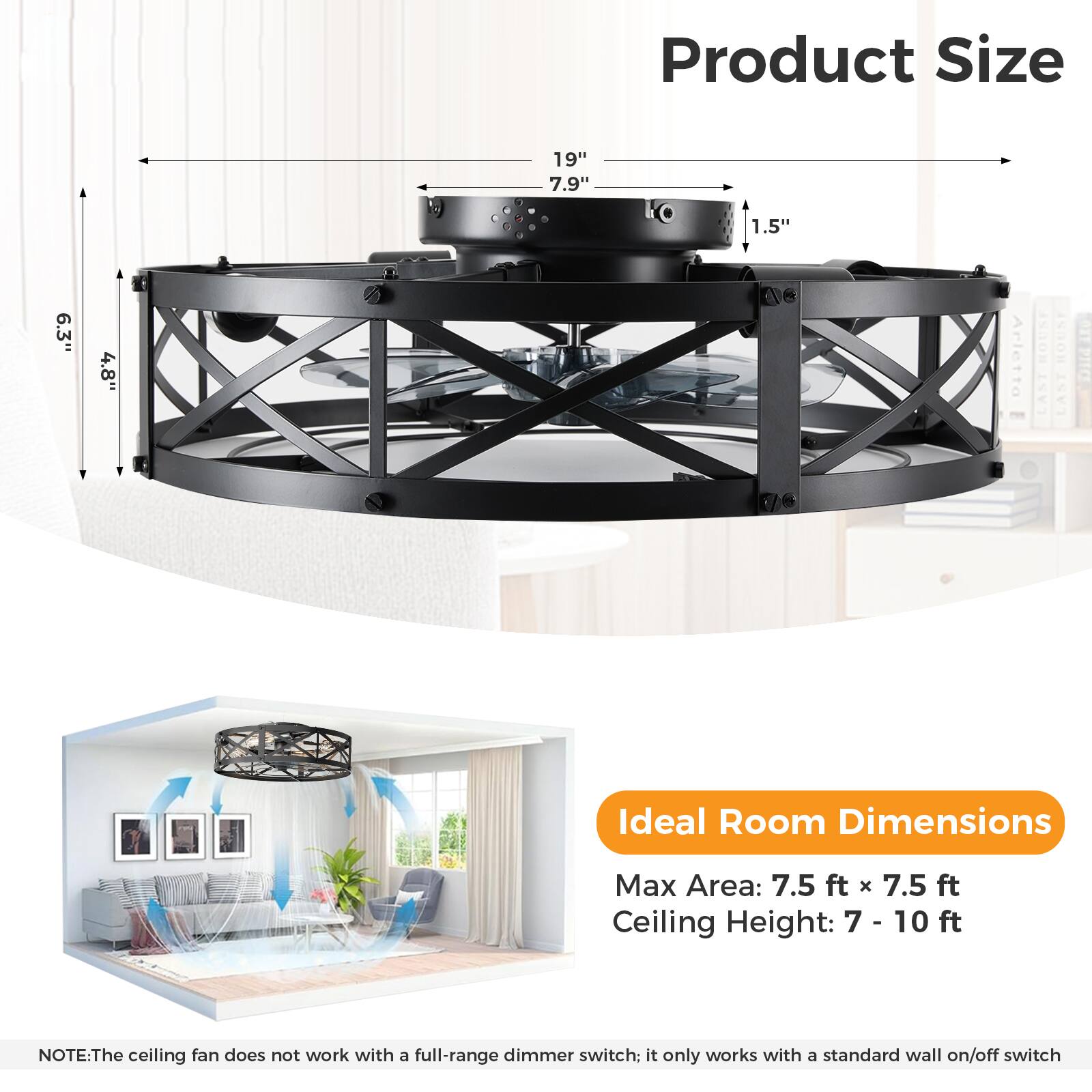 Product Size  
19" 7.9" 1.5" 6.3" 4.8"

Ideal Room Dimensions  
Max Area: 7.5 ft x 7.5 ft  
Ceiling Height: 7 - 10 ft

NOTE: The ceiling fan does not work with a full-range dimmer switch; it only works with a standard wall on/off switch.