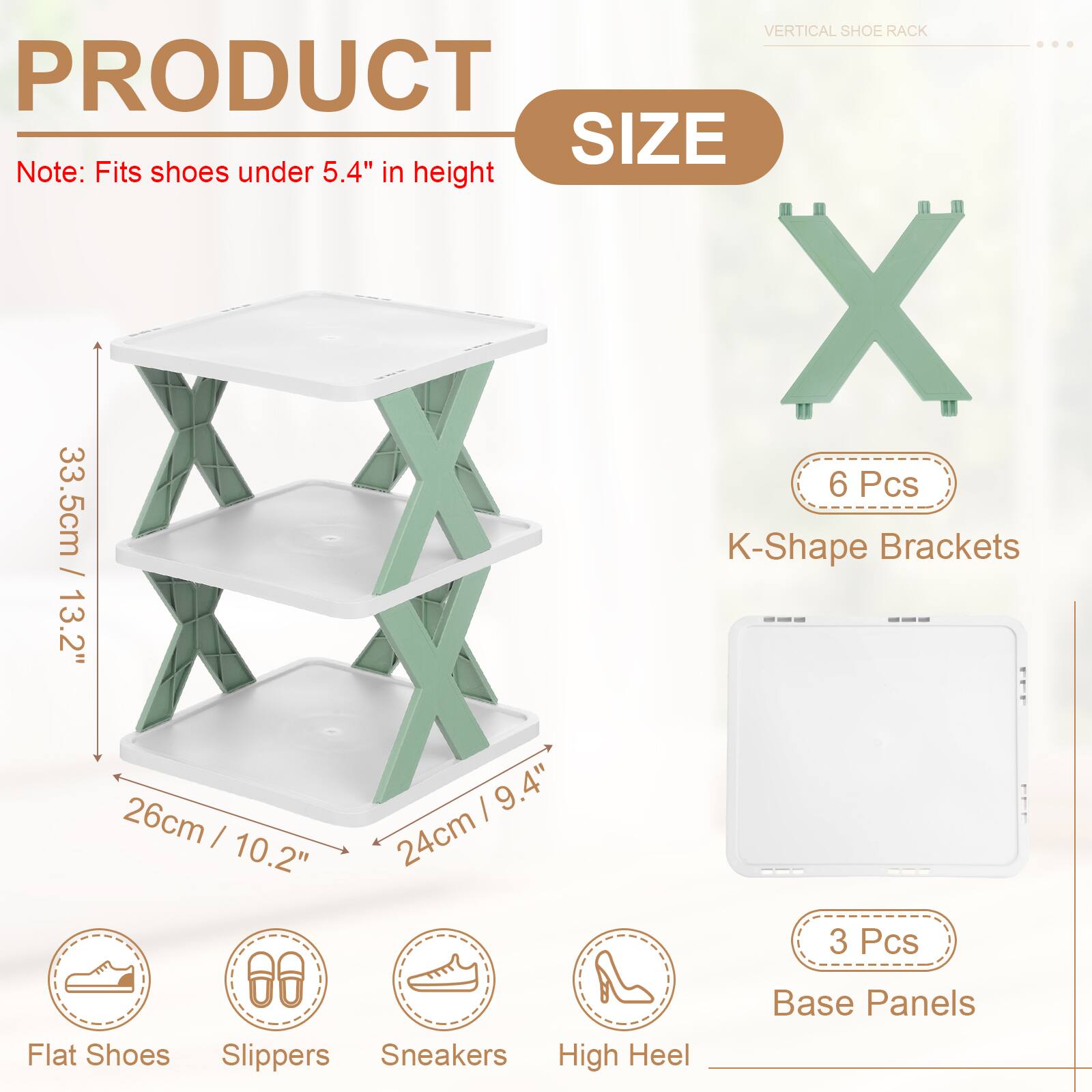 VERTICAL SHOE RACK

PRODUCT SIZE

Note: Fits shoes under 5.4" in height

- 33.5cm / 13.2"
- 26cm / 10.2"
- 24cm / 9.4"

6 Pcs K-Shape Brackets

3 Pcs Base Panels

Flat Shoes
Slippers
Sneakers
High Heel