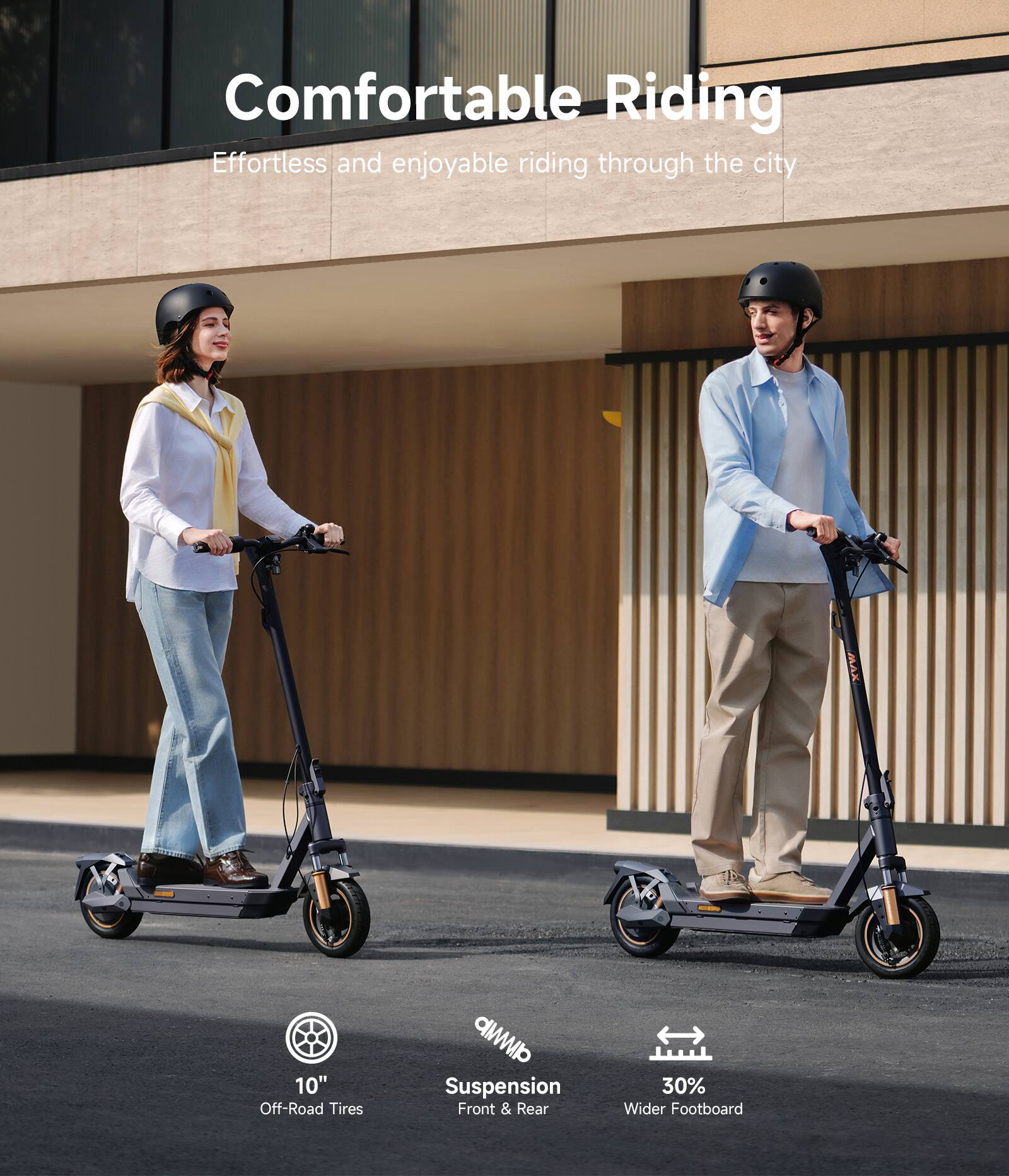 Comfortable Riding  
Effortless and enjoyable riding through the city

- 10" Off-Road Tires
- CMp Suspension Front & Rear
- 30% Wider Footboard
