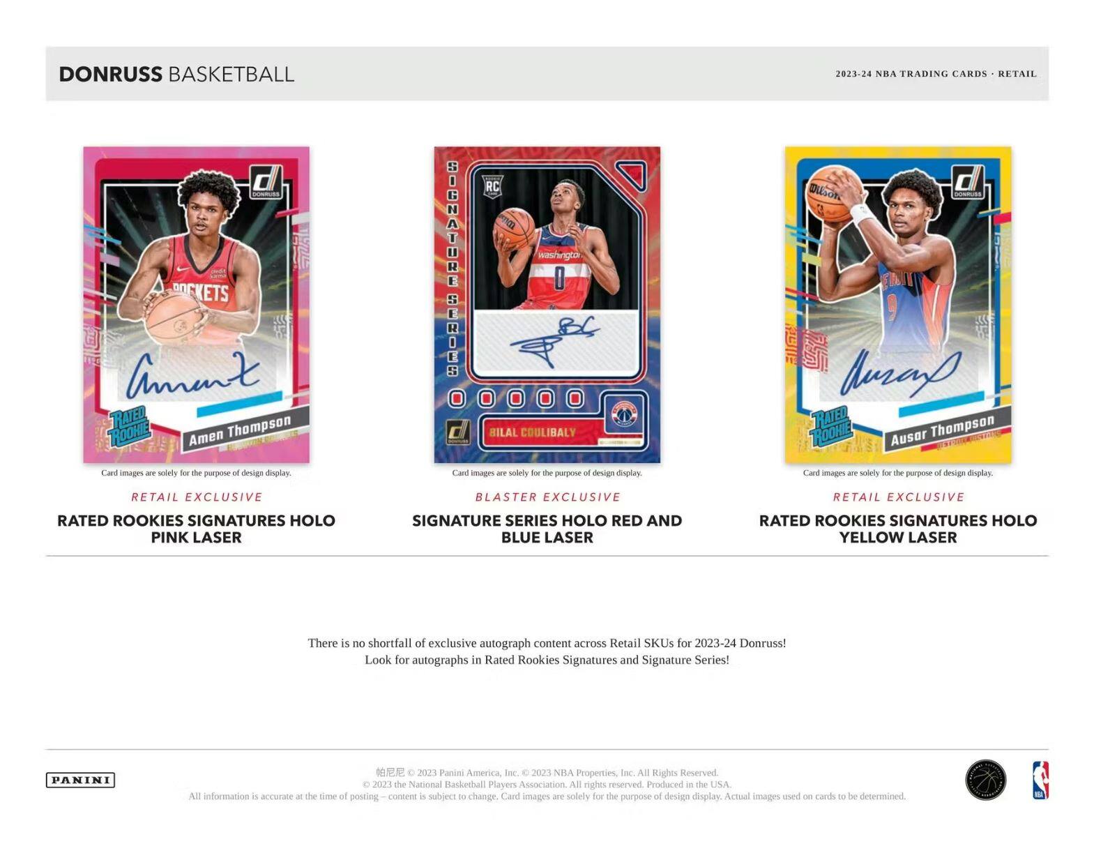 DONRUSS BASKETBALL  
2023-24 NBA TRADING CARDS - RETAIL  

**RATED ROOKIES SIGNATURES HOLO PINK LASER**  
Amen Thompson  
Card images are solely for the purpose of design display.  
RETAIL EXCLUSIVE  

**SIGNATURE SERIES HOLO RED AND BLUE LASER**  
Bilal Coulibaly  
Card images are solely for the purpose of design display.  
BLASTER EXCLUSIVE  

**RATED ROOKIES SIGNATURES HOLO YELLOW LASER**  
Auston Thompson  
Card images are solely for the purpose of design display.  
RETAIL EXCLUSIVE  

There is no shortfall of exclusive autograph content across Retail SKUs for 2023-24 Donruss! Look for autographs in Rated Rookies Signatures and Signature Series!  

© 2023 Panini America, Inc. © 2023 NBA Properties, Inc. All Rights Reserved. © 2023 the National Basketball Players Association. All rights reserved. Produced in the USA. All information is accurate at the time of posting. Content is subject to change. Card images are solely for the purpose of design display.