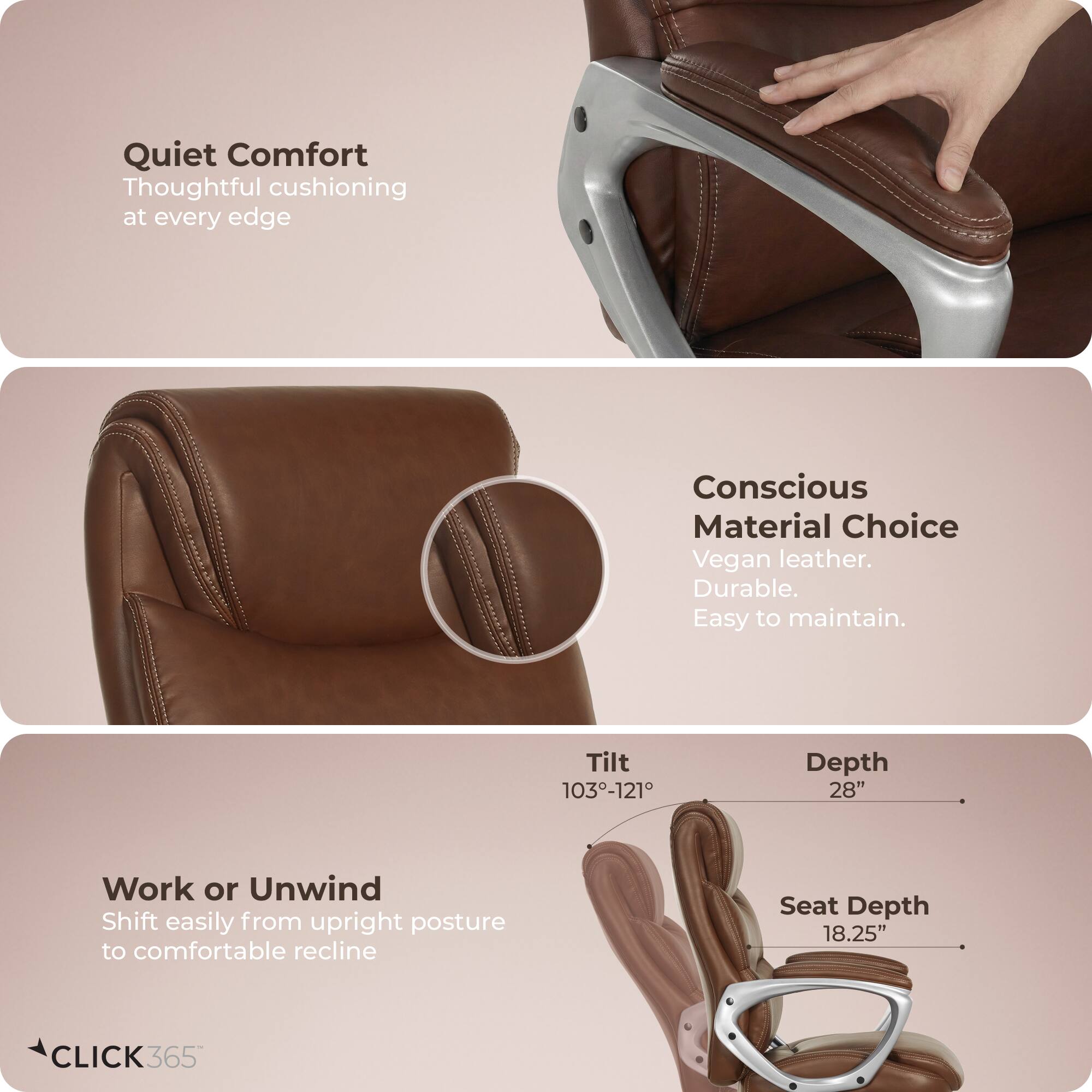 Quiet Comfort  
Thoughtful cushioning at every edge  

Conscious Material Choice  
Vegan leather. Durable. Easy to maintain.  

Work or Unwind  
Shift easily from upright posture to comfortable recline  

Tilt: 103°-121°  
Depth: 28"  
Seat Depth: 18.25"  

CLICK365