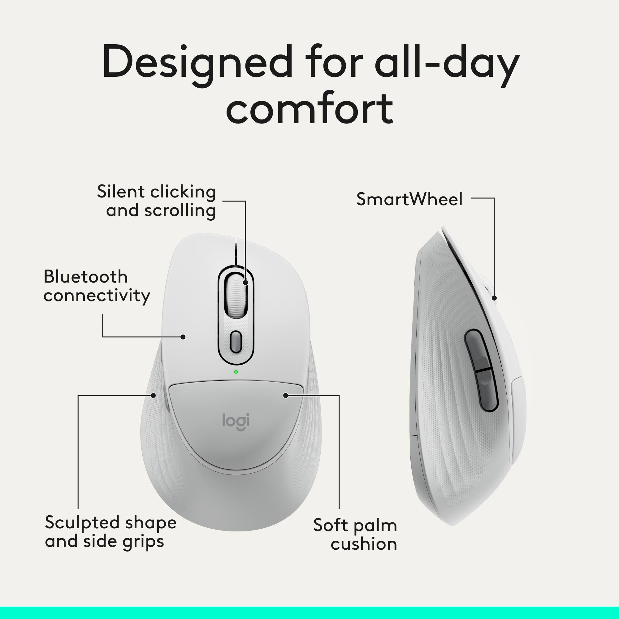 Designed for all-day comfort  
Silent clicking and scrolling  
SmartWheel  
Bluetooth connectivity  
Sculpted shape and side grips  
Soft palm cushion