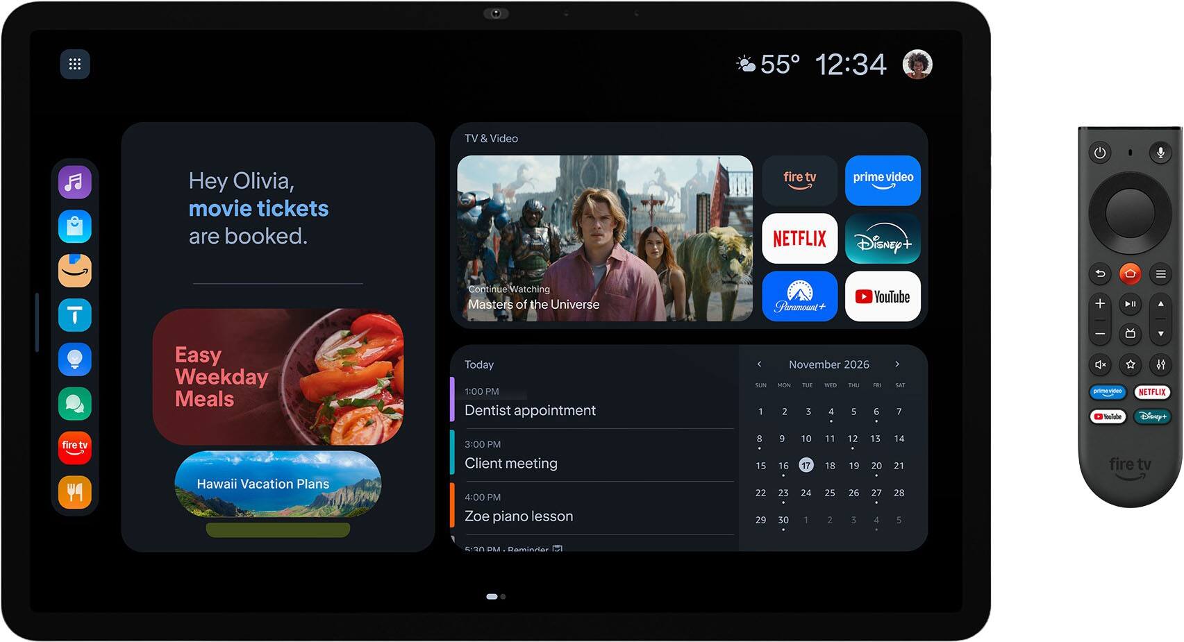 55 12:34

TV & Video

Hey Olivia, movie tickets are booked.

fire tv prime video NETFLIX Disney+

Continue Watching Masters of the Universe

Paramount

YouTube

Easy Weekday Meals

Today 1:00 PM Dentist appointment

SUN 1
November 2026 MON TUE WED THE FRI 2 3 4 5 6
> sar 7
<< prime video YouTube
V it NETFLIX Disney+
fire tv

Hawaii Vacation Plans

3:00 PM Client meeting 4:00 PM Zoe piano lesson

8 15 22 29
9 16 23 30
10 17 24 1
11 18 25 2
12 19 26 3
13 20 27 4
14 21 28 5

fire tv

5:30 PM Reminder