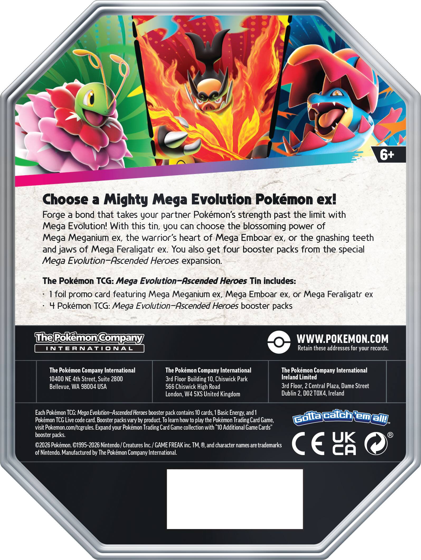 6+ Choose a Mighty Mega Evolution Pokémon ex! Forge a bond that takes your partner Pokémon's strength past the limit with Mega Evolution! With this tin, you can choose the blossoming power of Mega Meganium ex, the warrior's heart of Mega Emboar ex, or the gnashing teeth and jaws of Mega Feraligatr ex. You also get four booster packs from the special Mega Evolution-Ascended Heroes expansion. The Pokémon TCG: Mega Evolution-Ascended Heroes Tin includes: foil promo card featuring Mega Meganium ex, Mega Emboar ex, Mega Feraligatr ex Pokémon TCG: Mega Evolution-Ascended Heroes booster packs

The Pokémon Company INTERNATIONAL WWW.POKEMON.COM

Retain these addresses for your records.

The Pokémon Company International
10400 NE 4th Street, Suite 2800
Bellevue, WA 98004 USA

The Pokémon Company International
3rd Floor Building 10, Chiswick Park
Chiswick High Road
London, W4 5XU, United Kingdom

The Pokémon Company International Ireland Limited
3rd Floor, 2 Central Plaza, Dame Street
Dublin 2, D02 TOX4,