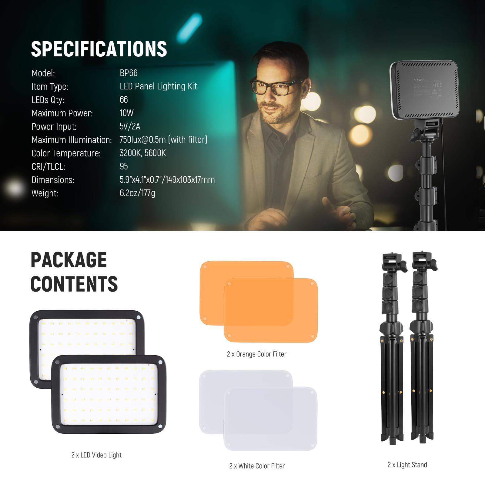 SPECIFICATIONS  
Model: BP66  
Item Type: LED Panel Lighting Kit  
LEDs Qty: 66  
Maximum Power: 10W  
Power Input: 5V/2A  
Maximum Illumination: 750lux@0.5m (with filter)  
Color Temperature: 3200K, 5600K  
CRI/TLCL: 95  
Dimensions: 5.9"x4.1"x0.7"/149x103x17mm  
Weight: 6.2oz/177g  

PACKAGE CONTENTS  
2 x LED Video Light  
2 x Orange Color Filter  
2 x White Color Filter  
2 x Light Stand