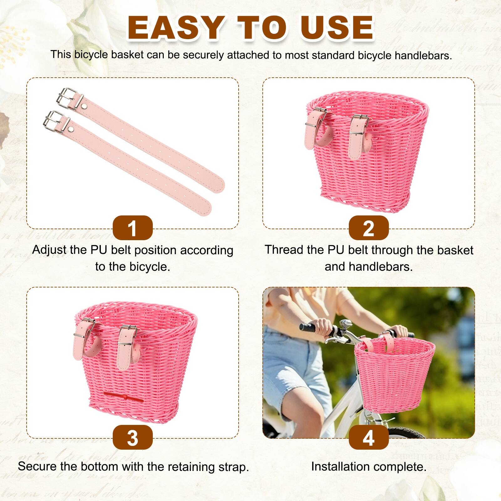 EASY TO USE

This bicycle basket can be securely attached to most standard bicycle handlebars.

1. Adjust the PU belt position according to the bicycle.
2. Thread the PU belt through the basket and handlebars.
3. Secure the bottom with the retaining strap.
4. Installation complete.