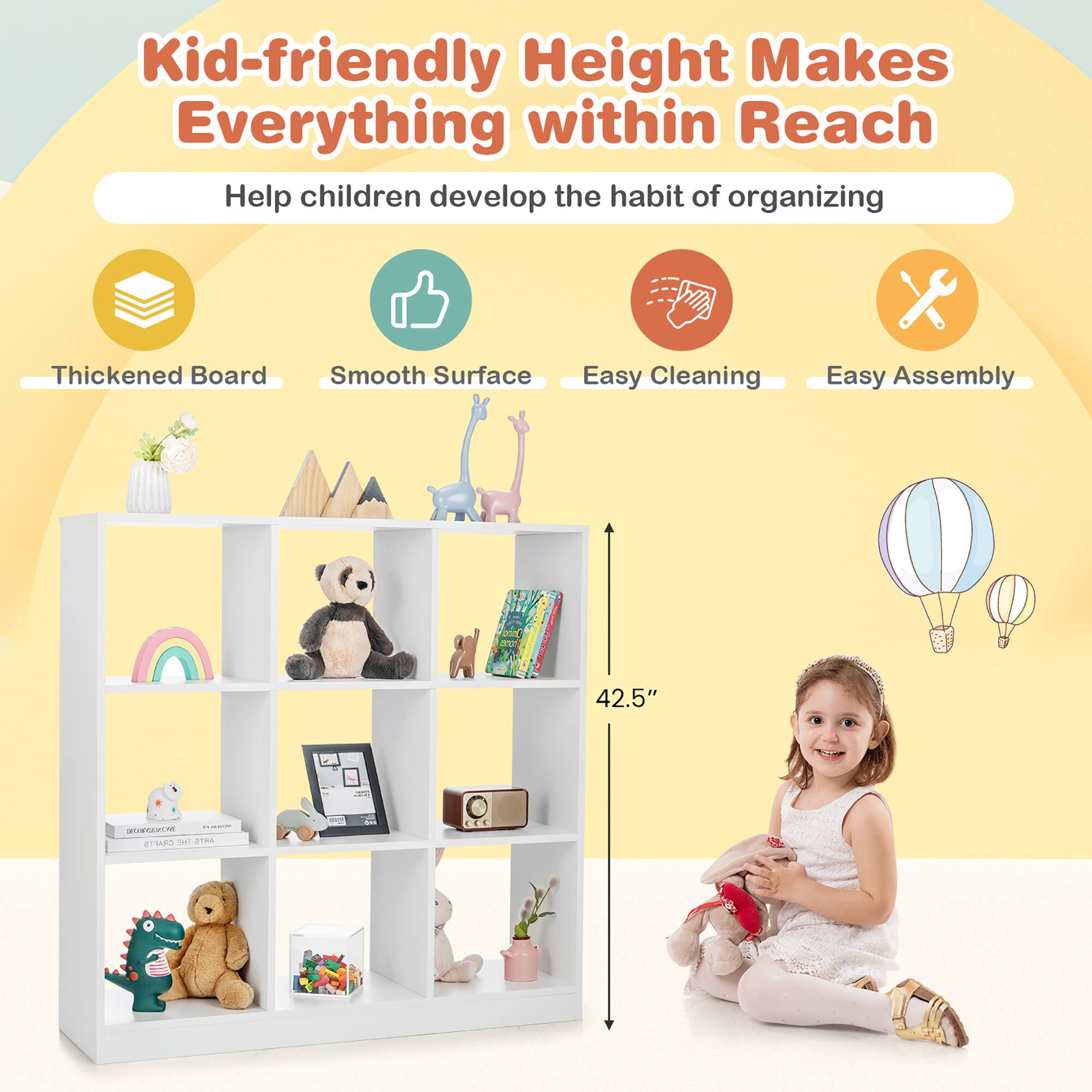 Kid-friendly Height Makes Everything within Reach
Help children develop the habit of organizing
Thickened Board
Smooth Surface
Easy Cleaning
Easy Assembly
42.5"