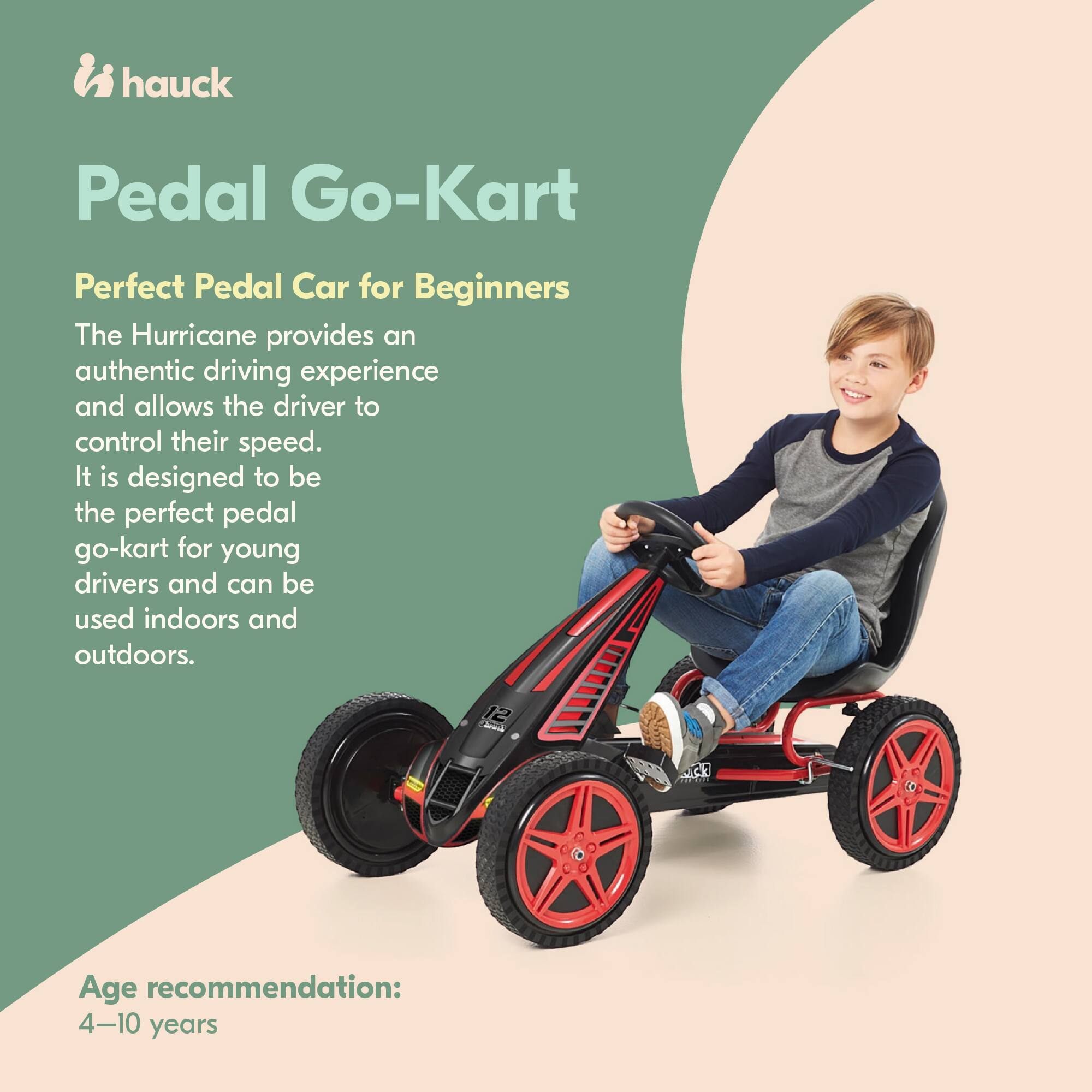 hauck Pedal Go-Kart  
Perfect Pedal Car for Beginners  

The Hurricane provides an authentic driving experience and allows the driver to control their speed. It is designed to be the perfect pedal go-kart for young drivers and can be used indoors and outdoors.  

Age recommendation: 4-10 years
