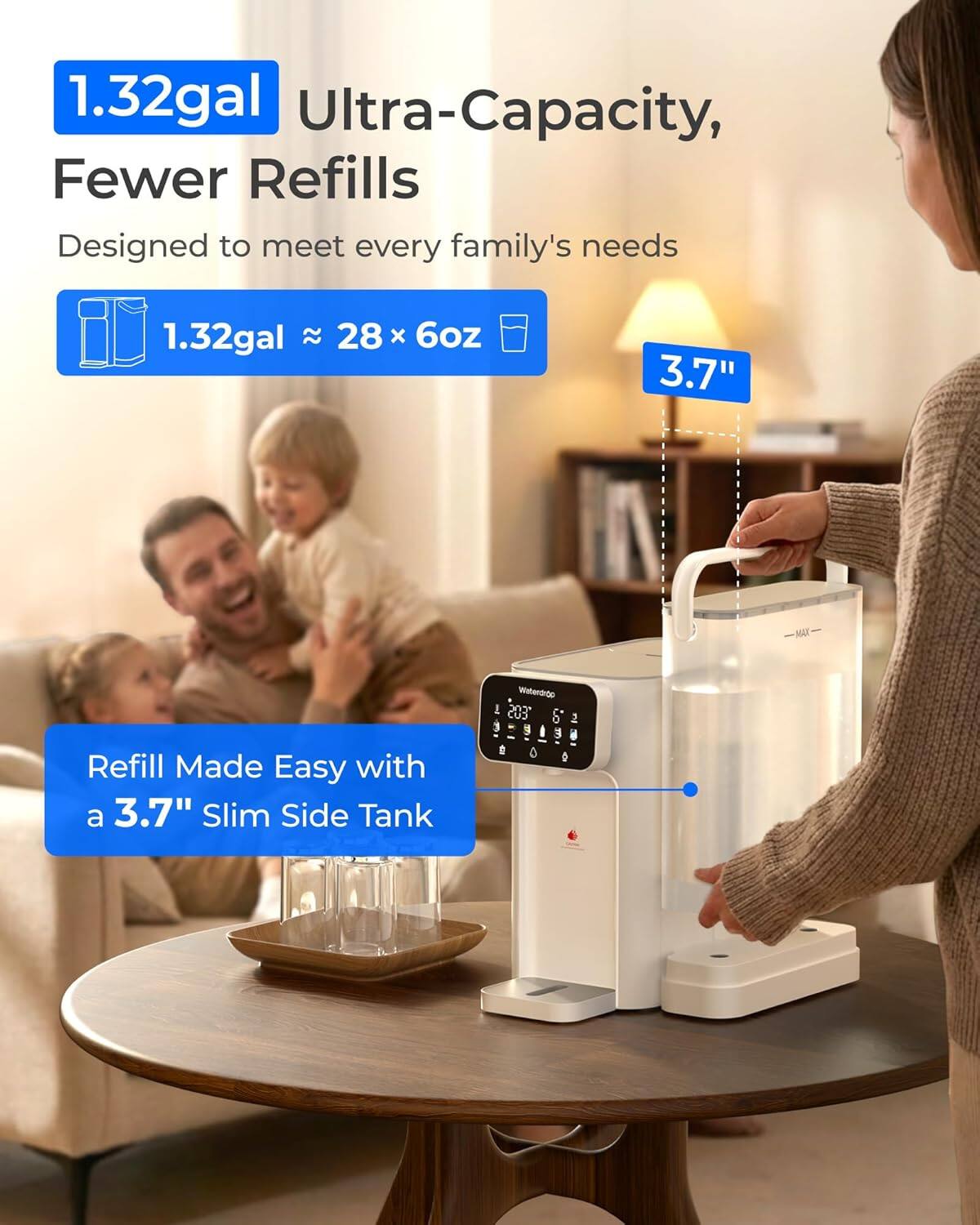 1.32gal Ultra-Capacity, Fewer Refills  
Designed to meet every family's needs  
1.32gal ≈ 28 × 6oz  
3.7"  
Refill Made Easy with a 3.7" Slim Side Tank