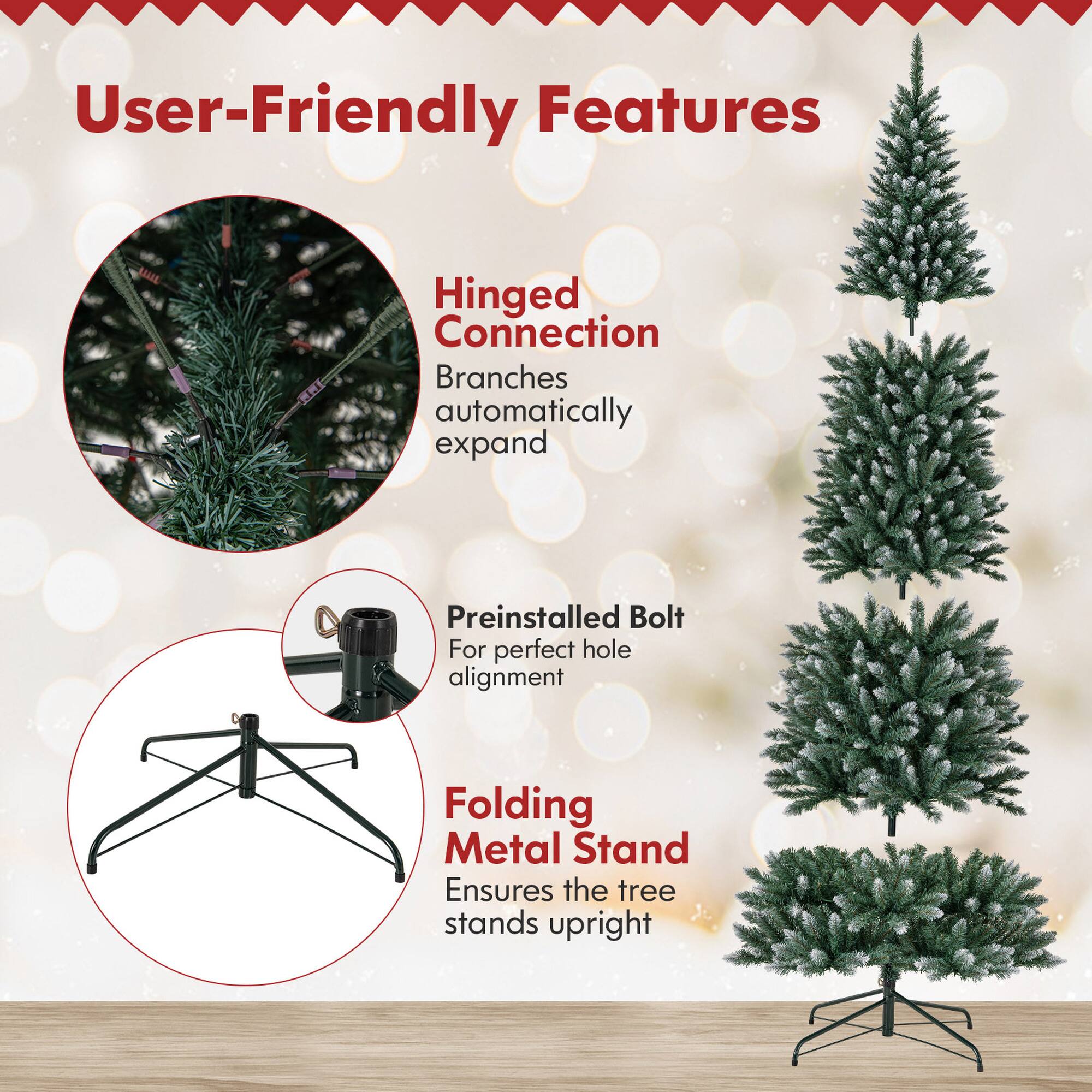 User-Friendly Features

- Hinged Connection
  - Branches automatically expand

- Preinstalled Bolt
  - For perfect hole alignment

- Folding Metal Stand
  - Ensures the tree stands upright